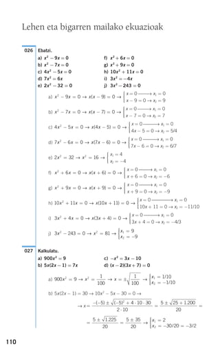 110
Ebatzi.
a) x2
−9x = 0 f) x2
+ 6x = 0
b) x2
−7x = 0 g) x2
+ 9x = 0
c) 4x2
−5x = 0 h) 10x2
+ 11x = 0
d) 7x2
= 6x i) 3x2
=−4x
e) 2x2
−32 = 0 j) 3x2
−243 = 0
a)
b)
c)
d)
e)
f)
g)
h)
i)
j)
Kalkulatu.
a) 900x2
= 9 c) −x2
= 3x −10
b) 5x(2x −1) = 7x d) (x −2)(3x + 7) = 0
a)
b) 5x(2x − 1) = 30 → 10x2
− 5x − 30 = 0 →
→ x
=
±
=
± =
= − = −
⎧
⎨
⎪⎪
⎩⎪⎪
5 1 225
20
5 35
20
2
30 20 3 2
1
2
.
/ /
→
x
x
=
− − ± − + ⋅ ⋅
⋅
=
± +
=
( ) ( ) .5 5 4 10 30
2 10
5 25 1 200
20
2
900 9
1
100
1
100
1 10
1 10
2 2 1
2
x x x
x
x
= = = ±
=
= −
⎧
⎨
⎪⎪→ → →
/
/⎩⎩⎪⎪
027
3 243 0 81
9
9
2 2 1
2
x x
x
x
− = =
=
= −
⎧
⎨
⎪⎪
⎩⎪⎪
→ →
x = 0 ⎯⎯⎯→ x1 = 0
3x + 4 = 0 → x2 = −4/3
3 4 0 3 4 02
x x x x+ = + =
⎧
⎨
⎪⎪
⎩⎪⎪
→ →( )
x = 0 ⎯⎯⎯⎯→ x1 = 0
10x + 11 = 0 → x2 = −11/10
10 11 0 10 11 02
x x x x+ = + =
⎧
⎨
⎪⎪
⎩⎪⎪
→ →( )
x = 0 ⎯⎯→ x1 = 0
x + 9 = 0 → x2 = −9
x x x x2
9 0 9 0+ = + =
⎧
⎨
⎪⎪
⎩⎪⎪
→ →( )
x = 0 ⎯⎯→ x1 = 0
x + 6 = 0 → x2 = −6
x x x x2
6 0 6 0+ = + =
⎧
⎨
⎪⎪
⎩⎪⎪
→ →( )
x1 = 4
x2 = −4
2 32 162 2
x x= =
⎧
⎨
⎪⎪
⎩⎪⎪
→ →
x = 0 ⎯⎯⎯→ x1 = 0
7x − 6 = 0 → x2 = 6/7
7 6 0 7 6 02
x x x x− = − =
⎧
⎨
⎪⎪
⎩⎪⎪
→ →( )
x = 0 ⎯⎯⎯→ x1 = 0
4x − 5 = 0 → x2 = 5/4
4 5 0 4 5 02
x x x x− = − =
⎧
⎨
⎪⎪
⎩⎪⎪
→ →( )
x = 0 ⎯⎯→ x1 = 0
x − 7 = 0 → x2 = 7
x x x x2
7 0 7 0− = − =
⎧
⎨
⎪⎪
⎩⎪⎪
→ →( )
x = 0 ⎯⎯→ x1 = 0
x − 9 = 0 → x2 = 9
x x x x2
9 0 9 0− = − =
⎧
⎨
⎪⎪
⎩⎪⎪
→ →( )
026
Lehen eta bigarren mailako ekuazioak
908272 _ 0100-0137.qxd 20/9/07 15:57 Página 110
 