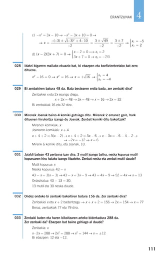 111
4
c) −x2
= 3x − 10 → −x2
− 3x + 10 = 0 →
d)
Idatzi bigarren mailako ekuazio bat, bi ebazpen eta koefizienteetako bat zero
dituena.
Bi zenbakiren batura 48 da. Bata bestearen erdia bada, zer zenbaki dira?
Zenbakiei x eta 2x esango diegu.
x + 2x = 48 → 3x = 48 → x = 16 → 2x = 32
Bi zenbakiak 16 eta 32 dira.
Mirenek Joanak baino 4 komiki gutxiago ditu. Mirenek 2 emanez gero, hark
dituenen hirukoitza izango du Joanak. Zenbat komiki ditu bakoitzak?
Mirenen komikiak: x
Joanaren komikiak: x + 4
x + 4 + 2 = 3(x − 2) → x + 4 + 2 = 3x − 6 → x − 3x = −6 − 4 − 2 →
→ −2x = −12 → x = 6
Mirenk 6 komiki ditu, eta Joanak, 10.
Jaialdi batean 43 pertsona izan dira. 3 mutil joango balira, neska kopurua mutil
kopuruaren hiru halako izango litzateke. Zenbat neska eta zenbat mutil daude?
Mutil kopurua: x
Neska kopurua: 43 − x
43 − x = 3(x − 3) → 43 − x = 3x − 9 → 43 = 4x − 9 → 52 = 4x → x = 13
Ordezkatuz: 43 − 13 = 30.
13 mutil eta 30 neska daude.
Ondoz ondoko bi zenbaki bakoitiren batura 156 da. Zer zenbaki dira?
Zenbakiei x eta x + 2 baderitzegu → x + x + 2 = 156 → 2x = 154 → x = 77
Beraz, zenbakiak 77 eta 79 dira.
Zenbaki baten eta haren bikoitzaren arteko biderkadura 288 da.
Zer zenbaki da? Ebazpen bat baino gehiago al daude?
Zenbakia: x
x ⋅ 2x = 288 → 2x2
= 288 → x2
= 144 → x = ±12
Bi ebazpen: 12 eta −12.
033
032
031
030
029
x x x
x
x
2 2 1
2
16 0 16 16
4
4
− = = = ±
=
= −
⎧
⎨
⎪⎪
⎩⎪⎪
→ → →
028
x − 2 = 0 ⎯→ x1 = 2
3x + 7 = 0 → x2 = −7/3
( )( )x x− + =
⎧
⎨
⎪⎪
⎩⎪⎪
2 3 7 0 →
→ →x
x
x
=
− − ± − + ⋅
−
=
±
−
=
±
−
= −
=
( ) ( )3 3 4 10
2
3 49
2
3 7
2
52
1
2 22
⎧
⎨
⎪⎪
⎩⎪⎪
ERANTZUNAK
908272 _ 0100-0137.qxd 20/9/07 15:57 Página 111
 