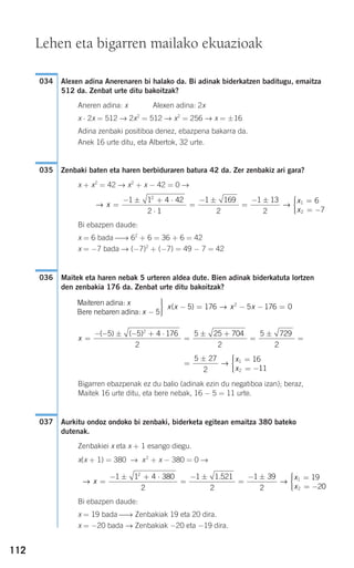 112
Alexen adina Anerenaren bi halako da. Bi adinak biderkatzen baditugu, emaitza
512 da. Zenbat urte ditu bakoitzak?
Aneren adina: x Alexen adina: 2x
x ⋅ 2x = 512 → 2x2
= 512 → x2
= 256 → x = ±16
Adina zenbaki positiboa denez, ebazpena bakarra da.
Anek 16 urte ditu, eta Albertok, 32 urte.
Zenbaki baten eta haren berbiduraren batura 42 da. Zer zenbakiz ari gara?
x + x2
= 42 → x2
+ x − 42 = 0 →
Bi ebazpen daude:
x = 6 bada ⎯→ 62
+ 6 = 36 + 6 = 42
x = −7 bada → (−7)2
+ (−7) = 49 − 7 = 42
Maitek eta haren nebak 5 urteren aldea dute. Bien adinak biderkatuta lortzen
den zenbakia 176 da. Zenbat urte ditu bakoitzak?
Bigarren ebazpenak ez du balio (adinak ezin du negatiboa izan); beraz,
Maitek 16 urte ditu, eta bere nebak, 16 − 5 = 11 urte.
Aurkitu ondoz ondoko bi zenbaki, biderketa egitean emaitza 380 bateko
dutenak.
Zenbakiei x eta x + 1 esango diegu.
x(x + 1) = 380 → x2
+ x − 380 = 0 →
Bi ebazpen daude:
x = 19 bada ⎯→ Zenbakiak 19 eta 20 dira.
x = −20 bada → Zenbakiak −20 eta −19 dira.
→ →x
x
x
=
− ± + ⋅
=
− ±
=
− ± =
= −
1 1 4 380
2
1 1 521
2
1 39
2
19
2
2
1
2
.
00
⎧
⎨
⎪⎪
⎩⎪⎪
037
=
± =
= −
⎧
⎨
⎪⎪
⎩⎪⎪
5 27
2
16
11
1
2
→
x
x
x =
− − ± − + ⋅
=
± +
=
±
=
( ) ( )5 5 4 176
2
5 25 704
2
5 729
2
2
Maiteren adina:
Bere nebaren adina:
x
x −
⎫
⎬
⎪
5
⎪⎪
⎭⎪⎪
− = − − =x x x x( )5 176 5 176 02
→
036
→ →x
x
x
=
− ± + ⋅
⋅
=
− ±
=
− ± =
= −
⎧
⎨
1 1 4 42
2 1
1 169
2
1 13
2
6
7
2
1
2
⎪⎪⎪
⎩⎪⎪
035
034
Lehen eta bigarren mailako ekuazioak
908272 _ 0100-0137.qxd 20/9/07 15:57 Página 112
 
