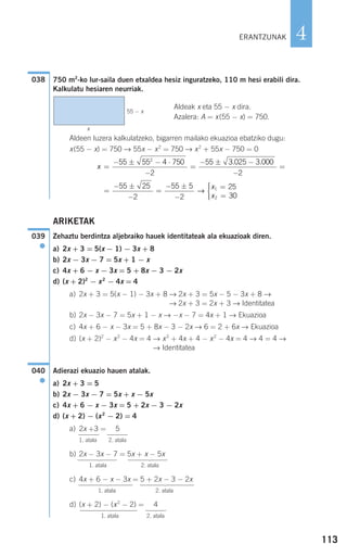 113
4
750 m2
-ko lur-saila duen etxaldea hesiz inguratzeko, 110 m hesi erabili dira.
Kalkulatu hesiaren neurriak.
Aldeak x eta 55 − x dira.
Azalera: A = x(55 − x) = 750.
Aldeen luzera kalkulatzeko, bigarren mailako ekuazioa ebatziko dugu:
x(55 − x) = 750 → 55x − x2
= 750 → x2
+ 55x − 750 = 0
ARIKETAK
Zehaztu berdintza aljebraiko hauek identitateak ala ekuazioak diren.
a) 2x + 3 = 5(x − 1) − 3x + 8
b) 2x − 3x − 7 = 5x + 1 − x
c) 4x + 6 − x − 3x = 5 + 8x − 3 − 2x
d) (x + 2)2
− x2
− 4x = 4
a) 2x + 3 = 5(x − 1) − 3x + 8 → 2x + 3 = 5x − 5 − 3x + 8 →
→ 2x + 3 = 2x + 3 → Identitatea
b) 2x − 3x − 7 = 5x + 1 − x → −x − 7 = 4x + 1 → Ekuazioa
c) 4x + 6 − x − 3x = 5 + 8x − 3 − 2x → 6 = 2 + 6x → Ekuazioa
d) (x + 2)2
− x2
− 4x = 4 → x2
+ 4x + 4 − x2
− 4x = 4 → 4 = 4 →
→ Identitatea
Adierazi ekuazio hauen atalak.
a) 2x + 3 = 5
b) 2x − 3x − 7 = 5x + x − 5x
c) 4x + 6 − x − 3x = 5 + 2x − 3 − 2x
d) (x + 2) − (x2
− 2) = 4
a) 2x +3 = 5
1. atala 2. atala
b) 2x − 3x − 7 = 5x + x − 5x
1. atala 2. atala
c) 4x + 6 − x − 3x = 5 + 2x − 3 − 2x
1. atala 2. atala
d) (x + 2) − (x2
− 2) = 4
1. atala 2. atala
040
●
039
●
=
− ±
−
=
− ±
−
=
=
⎧
⎨
⎪⎪
⎩⎪⎪
55 25
2
55 5
2
25
30
1
2
→
x
x
x =
− ± − ⋅
−
=
− ± −
−
=
55 55 4 750
2
55 3 025 3 000
2
2
. .
038
ERANTZUNAK
55 − x
x
⎫
⎪
⎬
⎪
⎭
⎫
⎪
⎬
⎪
⎭
⎫
⎪
⎬
⎪
⎭
⎫
⎪
⎪
⎪
⎪
⎪
⎬
⎪
⎪
⎪
⎪
⎪
⎪
⎭
⎫
⎪
⎪
⎪
⎬
⎪
⎪
⎪
⎪
⎭
⎫
⎪
⎪
⎪
⎬
⎪
⎪
⎪
⎪
⎭⎫
⎪
⎪
⎪
⎪
⎪
⎬
⎪
⎪
⎪
⎪
⎪
⎪
⎭
⎫
⎪
⎪
⎪
⎪
⎪
⎪
⎬
⎪
⎪
⎪
⎪
⎪
⎭
908272 _ 0100-0137.qxd 28/9/07 13:02 Página 113
 