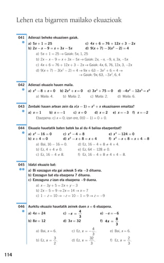114
Adierazi beheko ekuazioen gaiak.
a) 5x + 1 = 25 c) 4x + 6 = 76 + 12x + 3 −2x
b) 2x −x −9 = x + 3x −5x d) 9(x + 7) −3(x2
−2) = 4
a) 5x + 1 = 25 → Gaiak: 5x, 1, 25
b) 2x − x − 9 = x + 3x − 5x → Gaiak: 2x, −x, −9, x, 3x, −5x
c) 4x + 6 = 76 + 12x + 3 − 2x → Gaiak: 4x, 6, 76, 12x, 3, −2x
d) 9(x + 7) − 3(x2
− 2) = 4 → 9x + 63 − 3x2
+ 6 = 4 →
→ Gaiak: 9x, 63, −3x2
, 6, 4
Adierazi ekuazio hauen maila.
a) x4
−8 + x = 0 b) 2x2
+ x = 0 c) 3x2
+ 75 = 0 d) −4x2
−12x5
= x6
a) Maila: 4. b) Maila: 2. c) Maila: 2. d) Maila: 6.
Zenbaki hauen artean zein da x(x −1) = x2
+ x ekuazioaren emaitza?
Ebazpena: c) x = 0; izan ere, 0(0 − 1) = 0 + 0.
Ekuazio hauetatik baten batek ba al du 4 balioa ebazpentzat?
a) x2
−16 = 0 c) x2
−4 = 8 e) x3
−124 = 0
b) x + 4 = 0 d) x2
−x + 8 = x + 4 f) x2
−x + 8 = x + 4 −8
a) Bai, 16 − 16 = 0. d) Ez, 16 − 4 + 8 4 + 4.
b) Ez, 4 + 4 0. e) Ez, 64 − 128 0.
c) Ez, 16 − 4 8. f) Ez, 16 − 4 + 8 4 + 4 − 8.
Idatzi ekuazio bat:
a) Bi ezezagun eta gai askeak 5 eta −3 dituena.
b) Ezezagun bat eta ebazpena 7 dituena.
c) Ezezaguna z izan eta ebazpena −9 duena.
a) x − 3y + 5 = 2x + y − 3
b) 2x − 5 = 9 → 2x = 14 → x = 7
c) 1 − z = 10 → −z = 10 − 1 = 9 → z = −9
Aurkitu ekuazio hauetatik zeinek duen x = 6 ebazpena.
a) 4x = 24 c) e) −x =−6
b) 8x = 12 d) 3x = 32 f)
a) Bai, x = 6. c) Ez, . e) Bai, x = 6.
b) Ez, . d) Ez, . f) Ez, .x =
2
3
x =
32
3
x =
3
2
x = −
4
3
4
8
3
x =
− =x
4
3
046
●
045
●●
044
●
a) x = 1 b) x =−1 c) x = 0 d) x = 2 e) x =−3 f) x =−2
043
●
042
●
041
●
Lehen eta bigarren mailako ekuazioak
908272 _ 0100-0137.qxd 20/9/07 15:57 Página 114
 