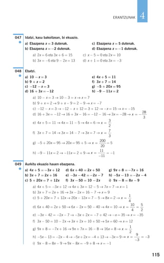 115
4
Idatzi, kasu bakoitzean, bi ekuazio.
a) Ebazpena x = 3 dutenak. c) Ebazpena x = 5 dutenak.
b) Ebazpena x =−2 dutenak. d) Ebazpena x =−1 dutenak.
a) 2x = 6 eta 3x + 6 = 15 c) x − 5 = 0 eta 2x = 10
b) 3x = −6 eta 9 − 2x = 13 d) x + 1 = 0 eta 3x = −3
Ebatzi.
a) 10 −x = 3 e) 4x + 5 = 11
b) 9 + x = 2 f) 3x + 7 = 14
c) −12 −x = 3 g) −5 + 20x = 95
d) 16 + 3x =−12 h) −9 −11x = 2
a) 10 − x = 3 → 10 − 3 = x → x = 7
b) 9 + x = 2 → 9 + x − 9 = 2 − 9 → x = −7
c) −12 − x = 3 → −12 − x + 12 = 3 + 12 → −x = 15 → x = −15
d) 16 + 3x = −12 → 16 + 3x − 16 = −12 − 16 → 3x = −28 →
e) 4x + 5 = 11 → 4x = 11 − 5 → 4x = 6 →
f) 3x + 7 = 14 → 3x = 14 − 7 → 3x = 7 →
g) −5 + 20x = 95 → 20x = 95 + 5 → = 5
h) −9 − 11x = 2 → −11x = 2 + 9 → = −1
Aurkitu ekuazio hauen ebazpena.
a) 4x + 5 =−3x + 12 d) 6x + 40 = 2x + 50 g) 9x + 8 =−7x + 16
b) 3x + 7 = 2x + 16 e) −3x −42 =−2x −7 h) −5x −13 =−2x −4
c) 5 + 20x = 7 + 12x f) 3x −50 = 10 −2x i) 9x − 8 = 8x − 9
a) 4x + 5 = −3x + 12 → 4x + 3x = 12 − 5 → 7x = 7 → x = 1
b) 3x + 7 = 2x + 16 → 3x − 2x = 16 − 7 → x = 9
c) 5 + 20x = 7 + 12x → 20x − 12x = 7 − 5 → 8x = 2 →
d) 6x + 40 = 2x + 50 → 6x − 2x = 50 − 40 → 4x = 10 →
e) −3x − 42 = −2x − 7 → −3x + 2x = −7 + 42 → −x = 35 → x = −35
f) 3x − 50 = 10 − 2x → 3x + 2x = 10 + 50 → 5x = 60 → x = 12
g) 9x + 8 = −7x + 16 → 9x + 7x = 16 − 8 → 16x = 8 →
h) −5x − 13 = −2x − 4 → −5x + 2x = −4 + 13 → −3x = 9
i) 9x − 8 = 8x − 9 → 9x − 8x = −9 + 8 → x = −1
→ x =
−
= −
9
3
3
x =
1
2
x = =
10
4
5
2
x =
1
4
049
●
x =
−
11
11
x =
200
20
x =
7
3
x =
3
2
x = −
28
3
048
●
047
●
ERANTZUNAK
908272 _ 0100-0137.qxd 20/9/07 15:57 Página 115
 