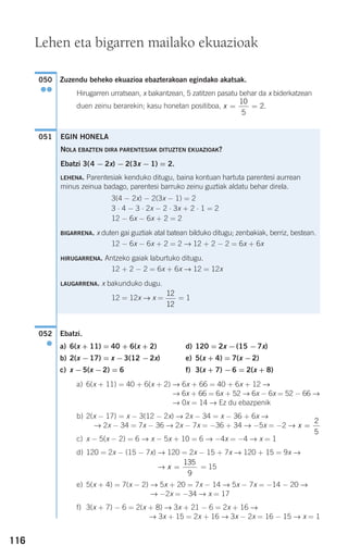 116
Zuzendu beheko ekuazioa ebazterakoan egindako akatsak.
Hirugarren urratsean, x bakantzean, 5 zatitzen pasatu behar da x biderkatzean
duen zeinu berarekin; kasu honetan positiboa,
Ebatzi.
a) 6(x + 11) = 40 + 6(x + 2) d) 120 = 2x −(15 −7x)
b) 2(x −17) = x −3(12 −2x) e) 5(x + 4) = 7(x −2)
c) x −5(x −2) = 6 f) 3(x + 7) −6 = 2(x + 8)
a) 6(x + 11) = 40 + 6(x + 2) → 6x + 66 = 40 + 6x + 12 →
→ 6x + 66 = 6x + 52 → 6x − 6x = 52 − 66 →
→ 0x = 14 → Ez du ebazpenik
b) 2(x − 17) = x − 3(12 − 2x) → 2x − 34 = x − 36 + 6x →
→ 2x − 34 = 7x − 36 → 2x − 7x = −36 + 34 → −5x = −2 →
c) x − 5(x − 2) = 6 → x − 5x + 10 = 6 → −4x = −4 → x = 1
d) 120 = 2x − (15 − 7x) → 120 = 2x − 15 + 7x → 120 + 15 = 9x →
→ = 15
e) 5(x + 4) = 7(x − 2) → 5x + 20 = 7x − 14 → 5x − 7x = −14 − 20 →
→ −2x = −34 → x = 17
f) 3(x + 7) − 6 = 2(x + 8) → 3x + 21 − 6 = 2x + 16 →
→ 3x + 15 = 2x + 16 → 3x − 2x = 16 − 15 → x = 1
x =
135
9
x =
2
5
052
●
051
x = =
10
5
2.
050
●●
Lehen eta bigarren mailako ekuazioak
EGIN HONELA
NOLA EBAZTEN DIRA PARENTESIAK DITUZTEN EKUAZIOAK?
Ebatzi 3(4 − 2x) − 2(3x − 1) = 2.
LEHENA. Parentesiak kenduko ditugu, baina kontuan hartuta parentesi aurrean
minus zeinua badago, parentesi barruko zeinu guztiak aldatu behar direla.
3(4 − 2x) − 2(3x − 1) = 2
3 ⋅ 4 − 3 ⋅ 2x − 2 ⋅ 3x + 2 ⋅ 1 = 2
12 − 6x − 6x + 2 = 2
BIGARRENA. x duten gai guztiak atal batean bilduko ditugu; zenbakiak, berriz, bestean.
12 − 6x − 6x + 2 = 2 → 12 + 2 − 2 = 6x + 6x
HIRUGARRENA. Antzeko gaiak laburtuko ditugu.
12 + 2 − 2 = 6x + 6x → 12 = 12x
LAUGARRENA. x bakunduko dugu.
12 = 12x → x = = 1
12
12
908272 _ 0100-0137.qxd 20/9/07 15:57 Página 116
 