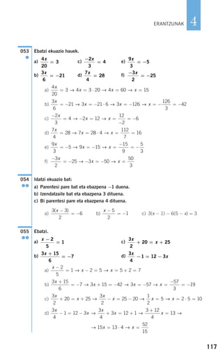 117
4
Ebatzi ekuazio hauek.
a) c) e)
b) d) f)
a)
b)
c)
d)
e)
f)
Idatzi ekuazio bat:
a) Parentesi pare bat eta ebazpena −1 duena.
b) Izendatzaile bat eta ebazpena 3 dituena.
c) Bi parentesi pare eta ebazpena 4 dituena.
a) b) c) 3(x − 1) − 6(5 − x) = 3
Ebatzi.
a) c)
b) d)
a)
b)
c)
d)
→ →15 13 4
52
15
x x= ⋅ =
3
4
1 12 3
3
4
3 12 1
3 12
4
13
x
x
x
x x− = − + = +
+
=→ → →
3
2
20 25
3
2
25 20
1
2
5 2 5 10
x
x
x
x x x+ = + − = − = = ⋅ =→ → →
3 15
6
7 3 15 42 3 57
57
3
19
x
x x x
+
= − + = − = − =
−
= −→ → →
x
x x
−
= − = = + =
2
5
1 2 5 5 2 7→ →
3
4
1 12 3
x
x− = −
3 15
6
7
x +
= −
3
2
20 25
x
x+ = +
x −
=
2
5
1
055
●●
x −
= −
5
2
1
3 3
2
6
( )x −
= −
054
●●
−
= − − = − =
3
2
25 3 50
50
3
x
x x→ →
9
3
5 9 15
15
9
5
3
x
x x= − = − =
−
= −→ →
7
4
28 7 28 4
112
7
16
x
x x= = ⋅ = =→ →
−
= − = =
−
= −
2
3
4 2 12
12
2
6
x
x x→ →
3
6
21 3 21 6 3 126
126
3
42
x
x x x= − = − ⋅ = − = − = −→ → →
4
20
3 4 3 20 4 60 15
x
x x x= = ⋅ = =→ → →
−
= −
3
2
25
x7
4
28
x
=
3
6
21
x
= −
9
3
5
x
= −
−
=
2
3
4
x4
20
3
x
=
053
●
ERANTZUNAK
908272 _ 0100-0137.qxd 20/9/07 15:57 Página 117
 