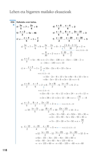 118
Kalkulatu x-ren balioa.
a) d)
b) e)
c) f)
a)
b) 5x − 46 → x + 2 = 15x − 138 → x − 15x = −138 − 2 →
→ −14x = −140 → x = 10
c) 10x − 2(x + 4) = 10 + 5x →
→ 10x − 2x − 8 = 10 + 5x → 8x − 8 = 10 + 5x →
→ 8x − 5x = 10 + 8 → 3x = 18 → x = 6
d)
→ 3(x + 8) − (x − 4) = 12 → 3x + 24 − x + 4 = 12 →
→ 2x + 28 = 12 → 2x = 12 − 28 → = −8
e)
→ 10 ⋅ 3 →
→ 2(x − 5) + 5(8 − x) + 5(2x − 10) = 30 →
→ 2x − 10 + 40 − 5x + 10x − 50 = 30 →
→ 7x − 20 = 30 → 7x = 50 →
f)
→
→ 6(x − 10) − 3(x − 20) − 4(x − 30) = 60 →
→ 6x − 60 − 3x + 60 − 4x + 120 = 60 →
→ −x + 120 = 60 → −x = 60 − 120 = −60 → x = 60
12
10
2
12
20
4
12
30
3
12 5⋅
−
− ⋅
−
− ⋅
−
= ⋅
( ) ( ) ( )x x x
→
x x x−
−
−
−
−
=
10
2
20
4
30
3
5 →
x =
50
7
10
5
5
10
8
2
10
2 10
2
⋅
−
+ ⋅
−
+ ⋅
−
=
( ) ( ) ( )x x x
x x x−
+
−
+
−
=
5
5
8
2
2 10
2
3 →
x =
−16
2
x x x x+
−
−
= ⋅
+
− ⋅
−
= ⋅
8
2
4
6
2 6
8
2
6
4
6
6 2→ →
( ) ( )
m.k.t. (2, 6) = 6
F
x
x x
−
+
= +
4
5
1
2
→
m.k.t. (5, 2) = 10
F
x +
=
2
3
→ →
8
30
2
2 30
8
15
2
x x= =
⋅
=
3
5
7
2
6
9
3
5
2
6
9 7
3 6 2 5
30
x x x x
+ = + − = −
⋅ − ⋅⎛
⎝
⎜⎜⎜
⎞
⎠
⎟⎟⎟→ → ⎟⎟ =x 2 →
x x x−
−
−
−
−
=
10
2
20
4
30
3
5x
x x
−
+
= +
4
5
1
2
x x x−
+
−
+
−
=
5
5
8
2
2 10
2
3
x
x
+
= −
2
3
5 46
x x+
−
−
=
8
2
4
6
2
3
5
7
2
6
9
x x
+ = +
056
●
Lehen eta bigarren mailako ekuazioak
m.k.t. (5, 6) = 30
F
F m.k.t. (5, 2) = 10
F m.k.t. (2, 4, 3) = 12
908272 _ 0100-0137.qxd 28/9/07 13:02 Página 118
 