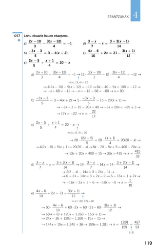 119
4
Lortu ekuazio hauen ebazpena.
a) d)
b) e)
c)
a)
→ 4(2x − 10) − 9(x − 12) = −12 → 8x − 40 − 9x + 108 = −12 →
→ −x + 68 = −12 → −x = −12 − 68 = −80 → x = 80
b) = 15 − 20(x + 2) →
→ −3x − 3 = 15 − 20x − 40 → −3x + 20x = −25 + 3 →
→ 17x = −22 →
c)
→
→ 4(2x − 5) + 5(x + 1) = 20(20 − x) → 8x − 20 + 5x + 5 = 400 − 20x →
→ 13x + 20x = 400 + 15 → 33x = 415 →
d)
→ 2(3 − x) − 14x = 3 + 2(x − 1) →
→ 6 − 2x − 14x = 3 + 2x − 2 → 6 − 16x = 1 + 2x →
→ −16x − 2x = 1 − 6 → −18x = −5 →
e)
→
→ 6(4x − 6) + 120x = 1.260 − 15(x + 1) →
→ 24x − 36 + 120x = 1.260 − 15x − 15 →
→ 144x + 15x = 1.245 + 36 → 159x = 1.281 → x = =
1 281
159
427
53
.
(: 3)
F
60
4 6
10
60 2 60 21 60
3 1
12
⋅
−
+ ⋅ = ⋅ − ⋅
+x
x
x( )
→
4 6
10
2 21
3 1
12
x
x
x−
+ = −
+( )
→
m.k.t. (10, 12) = 60
F
x =
5
18
3
7
3 2 1
14
14
3
7
14 14
3 2 1
14
−
− =
+ −
⋅
−
− = ⋅
+ −x
x
x x
x
x( ) ( )
→ →→
x =
415
33
20
2 5
5
20
1
4
20 20⋅
−
+ ⋅
+
= −
( ) ( )
( )
x x
x →
2 5
5
1
4
20
x x
x
−
+
+
= − →
m.k.t. (5, 4) = 20
F
x = −
22
17
− −
= − + ⋅
− −3 3
5
3 4 2 5
3 3
5
x
x
x
( ) →
2 10
3
3 12
4
1 12
2 10
3
12
3 12
4
x x x x−
−
−
= − ⋅
−
− ⋅
−
=
( ) ( ) ( )
→ −−12 →
m.k.t. (3, 4) = 12F
2 5
5
1
4
20
x x
x
−
+
+
= −
4 6
10
2 21
3 1
12
x
x
x−
+ = −
+( )− −
= − +
3 3
5
3 4 2
x
x( )
3
7
3 2 1
14
−
− =
+ −x
x
x( )2 10
3
3 12
4
1
x x−
−
−
= −
( )
057
●
ERANTZUNAK
908272 _ 0100-0137.qxd 20/9/07 15:57 Página 119
 