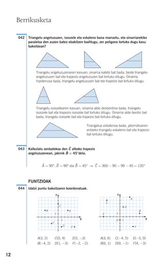 12
Triangelu angeluzuzen, isoszele eta eskaleno bana marraztu, eta oinarriarekiko
paraleloa den zuzen batez ebakitzen baditugu, zer poligono lortuko dugu kasu
bakoitzean?
Triangelu angeluzuzenaren kasuan, oinarria kateto bat bada, beste triangelu
angeluzuzen bat eta trapezio angeluzuzen bat lortuko ditugu. Oinarria
hipotenusa bada, triangelu angeluzuzen bat eta trapezio bat lortuko ditugu.
Triangelu isoszelearen kasuan, oinarria alde desberdina bada, triangelu
isoszele bat eta trapezio isoszele bat lortuko ditugu. Oinarria alde berdin bat
bada, triangelu isoszele bat eta trapezio bat lortuko ditugu.
Kalkulatu zenbatekoa den C$ alboko trapezio
angeluzuzenean, jakinik B$ = 45°dela.
A$ = 90°, D$ = 90° eta B$ = 45° → C$ = 360 − 90 − 90 − 45 = 135°
FUNTZIOAK
Idatzi puntu bakoitzaren koordenatuak.
A(3, 2) C(0, 4) E(5, −3) A(3, 6) C(−4, 5) E(−5, 0)
B(−4, 2) D(1, −3) F(−2, −2) B(6, 1) D(0, −1) F(4, −3)
AB
C
D E
F
Y
X
A
B
C
D
E
F
1
1
1
1
G
Y
X
044
043
042
Berrikusketa
Triangelua eskalenoa bada, jatorrizkoaren
antzeko triangelu eskaleno bat eta trapezio
bat lortuko ditugu.
908272 _ 0004-0013.qxd 20/9/07 16:09 Página 12
 