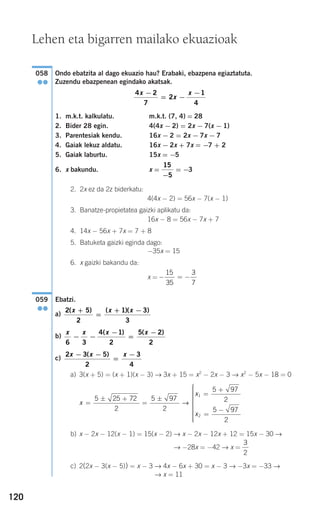 120
Ondo ebatzita al dago ekuazio hau? Erabaki, ebazpena egiaztatuta.
Zuzendu ebazpenean egindako akatsak.
1. m.k.t. kalkulatu. m.k.t. (7, 4) = 28
2. Bider 28 egin. 4(4x − 2) = 2x − 7(x − 1)
3. Parentesiak kendu. 16x − 2 = 2x − 7x − 7
4. Gaiak lekuz aldatu. 16x − 2x + 7x = −7 + 2
5. Gaiak laburtu. 15x = −5
6. x bakundu. x = = −3
2. 2x ez da 2z biderkatu:
4(4x − 2) = 56x − 7(x − 1)
3. Banatze-propietatea gaizki aplikatu da:
16x − 8 = 56x − 7x + 7
4. 14x − 56x + 7x = 7 + 8
5. Batuketa gaizki eginda dago:
−35x = 15
6. x gaizki bakandu da:
x =
Ebatzi.
a)
b)
c)
a) 3(x + 5) = (x + 1)(x − 3) → 3x + 15 = x2
− 2x − 3 → x2
− 5x − 18 = 0
b) x − 2x − 12(x − 1) = 15(x − 2) → x − 2x − 12x + 12 = 15x − 30 →
→ −28x = −42 → x =
c) 2(2x − 3(x − 5)) = x − 3 → 4x − 6x + 30 = x − 3 → −3x = −33 →
→ x = 11
3
2
x
x
x
=
± +
=
±
=
+
=
−
⎧
⎨
⎪⎪⎪⎪⎪⎪
⎩
⎪
5 25 72
2
5 97
2
5 97
2
5 97
2
1
2
→
⎪⎪⎪⎪⎪⎪
2 3 5
2
3
4
x x x− −
=
−( )
x x x x
6 3
4 1
2
5 2
2
− −
−
=
−( ) ( )
2 5
2
1 3
3
( ) ( )( )x x x+
=
+ −
059
●●
− = −
15
35
3
7
15
5−
4 2
7
2
1
4
x
x
x−
= −
−
058
●●
Lehen eta bigarren mailako ekuazioak
908272 _ 0100-0137.qxd 20/9/07 15:57 Página 120
 