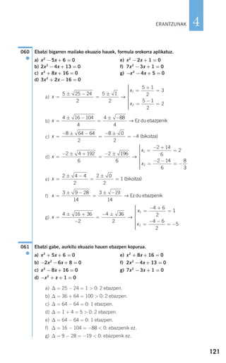 121
4
Ebatzi bigarren mailako ekuazio hauek, formula orokorra aplikatuz.
a) x2
−5x + 6 = 0 e) x2
−2x + 1 = 0
b) 2x2
−4x + 13 = 0 f) 7x2
−3x + 1 = 0
c) x2
+ 8x + 16 = 0 g) −x2
−4x + 5 = 0
d) 3x2
+ 2x −16 = 0
a)
b)
c)
d)
e)
f)
g)
Ebatzi gabe, aurkitu ekuazio hauen ebazpen kopurua.
a) x2
+ 5x + 6 = 0 e) x2
+ 8x + 16 = 0
b) −2x2
−6x + 8 = 0 f) 2x2
−4x + 13 = 0
c) x2
−8x + 16 = 0 g) 7x2
−3x + 1 = 0
d) −x2
+ x + 1 = 0
a) ∆ = 25 − 24 = 1 > 0: 2 ebazpen.
b) ∆ = 36 + 64 = 100 > 0: 2 ebazpen.
c) ∆ = 64 − 64 = 0: 1 ebazpen.
d) ∆ = 1 + 4 = 5 > 0: 2 ebazpen.
e) ∆ = 64 − 64 = 0: 1 ebazpen.
f) ∆ = 16 − 104 = −88 < 0: ebazpenik ez.
g) ∆ = 9 − 28 = −19 < 0: ebazpenik ez.
061
●
x
x
x
=
± +
−
=
− ±
=
− +
=
=
− −
= −
⎧
⎨
⎪
4 16 36
2
4 36
2
4 6
2
1
4 6
2
5
1
2
→
⎪⎪⎪⎪⎪
⎩
⎪⎪⎪⎪⎪
x =
± −
=
± −3 9 28
14
3 19
14
→ Ez du ebazpenik
x =
± −
=
±
=
2 4 4
2
2 0
2
1 bikoitza( )
x
x
x
=
− ± +
=
− ±
=
− +
=
=
− −
= −
2 4 192
6
2 196
6
2 14
6
2
2 14
6
8
1
2
→
33
⎧
⎨
⎪⎪⎪⎪⎪
⎩
⎪⎪⎪⎪⎪
x =
− ± −
=
− ±
= −
8 64 64
2
8 0
2
4 bikoitza( )
x =
± −
=
± −4 16 104
4
4 88
4
→ Ez du ebazpenik
x
x
x
=
± −
=
±
=
+
=
=
−
=
⎧
⎨
⎪⎪⎪⎪⎪
⎩
⎪
5 25 24
2
5 1
2
5 1
2
3
5 1
2
2
1
2
→
⎪⎪⎪⎪⎪
060
●
ERANTZUNAK
908272 _ 0100-0137.qxd 20/9/07 15:57 Página 121
 