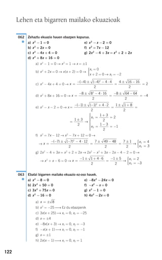 122
Zehaztu ekuazio hauen ebazpen kopurua.
a) x2
−1 = 0 e) x2
−x −2 = 0
b) x2
+ 2x = 0 f) x2
= 7x −12
c) x2
−4x + 4 = 0 g) 2x2
−4 + 3x = x2
+ 2 + 2x
d) x2
+ 8x + 16 = 0
a) x2
− 1 = 0 → x2
= 1 → x = ±1
b) x2
+ 2x = 0 → x(x + 2) = 0 →
c) x2
− 4x + 4 = 0 →
d) x2
+ 8x + 16 = 0 →
e) x2
− x − 2 = 0 → x
f) x2
= 7x − 12 → x2
− 7x + 12 = 0 →
→
g) 2x2
− 4 + 3x = x2
+ 2 + 2x → 2x2
− x2
+ 3x − 2x − 4 − 2 = 0 →
→ x2
+ x − 6 = 0 →
Ebatzi bigarren mailako ekuazio ez-oso hauek.
a) x2
−8 = 0 e) −8x2
−24x = 0
b) 2x2
+ 50 = 0 f) −x2
−x = 0
c) 3x2
+ 75x = 0 g) x2
−1 = 0
d) x2
−16 = 0 h) 4x2
−2x = 0
a)
b) x2
= −25 ⎯→ Ez du ebazpenik
c) 3x(x + 25) ⎯→ x1 = 0, x2 = −25
d) x = ±4
e) −8x(x + 3) → x1 = 0, x2 = −3
f) −x(x + 1) ⎯→ x1 = 0, x2 = −1
g) x = ±1
h) 2x(x − 1) ⎯→ x1 = 0, x2 = 1
x = ± 8
063
●
x
x
x
=
− ± + ⋅
=
− ± =
= −
⎧
⎨
⎪⎪
⎩⎪⎪
1 1 4 6
2
1 5
2
2
3
1
2
→
x
x
x
=
− − ± − − ⋅
=
± −
=
± =
=
⎧( ) ( )7 7 4 12
2
7 49 48
2
7 1
2
4
3
2
1
2
→ ⎨⎨
⎪⎪
⎩⎪⎪
=
±
=
+
=
=
−
= −
⎧
⎨
⎪⎪⎪⎪⎪
⎩
⎪⎪⎪⎪⎪
1 3
2
1 3
2
2
1 3
2
1
1
2
→
x
x
=
− − ± − + ⋅
=
± +
=
( ) ( )1 1 4 2
2
1 1 8
2
2
x =
− ± − ⋅
=
− ± −
= −
8 8 4 16
2
8 64 64
2
4
2
x =
− − ± − − ⋅
=
± −
=
( ) ( )4 4 4 4
2
4 16 16
2
2
2
x1 = 0
x + 2 = 0 → x2 = −2
⎧
⎨
⎪⎪
⎩⎪⎪
062
●
Lehen eta bigarren mailako ekuazioak
908272 _ 0100-0137.qxd 20/9/07 15:57 Página 122
 