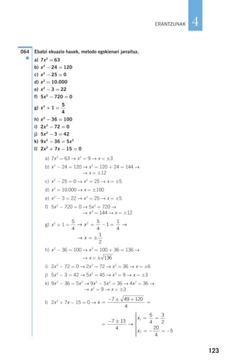123
4
Ebatzi ekuazio hauek, metodo egokienari jarraituz.
a) 7x2
= 63
b) x2
−24 = 120
c) x2
−25 = 0
d) x2
= 10.000
e) x2
−3 = 22
f) 5x2
−720 = 0
g) x2
+ 1 =
h) x2
−36 = 100
i) 2x2
−72 = 0
j) 5x2
−3 = 42
k) 9x2
−36 = 5x2
l) 2x2
+ 7x − 15 = 0
a) 7x2
= 63 → x2
= 9 → x = ±3
b) x2
− 24 = 120 → x2
= 120 + 24 = 144 →
→ x = ±12
c) x2
− 25 = 0 → x2
= 25 → x = ±5
d) x2
= 10.000 → x = ±100
e) x2
− 3 = 22 → x2
= 25 → x = ±5
f) 5x2
− 720 = 0 → 5x2
= 720 →
→ x2
= 144 → x = ±12
g) x2
+ 1 =
h) x2
− 36 = 100 → x2
= 100 + 36 = 136 →
→ x =
i) 2x2
− 72 = 0 → 2x2
= 72 → x2
= 36 → x = ±6
j) 5x2
− 3 = 42 → 5x2
= 45 → x2
= 9 → x = ±3
k) 9x2
− 36 = 5x2
→ 9x2
− 5x2
= 36 → 4x2
= 36 →
→ x2
= 9 → x = ±3
l) 2x2
+ 7x − 15 = 0 →
=
− ±
= =
= − = −
⎧
⎨
⎪⎪⎪⎪⎪
⎩
⎪⎪⎪⎪⎪
7 13
4
6
4
3
2
20
4
5
1
2
→
x
x
x =
− ± +
=
7 49 120
4
± 136
→ x = ±
1
2
5
4
5
4
1
1
4
2
→ →x = − =
5
4
064
●
ERANTZUNAK
908272 _ 0100-0137.qxd 20/9/07 15:57 Página 123
 
