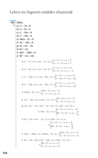 124
Ebatzi.
a) x2
−7x = 0
b) x2
+ 3x = 0
c) x2
−25x = 0
d) x2
−10x = 0
e) 16x(x −5) = 0
f) 3x2
−12x = 0
g) 3x = 4x2
−2x
h) 4x2
= 5x
i) 25x2
−100x = 0
j) 6x2
−6x = 12x
a) x2
− 7x = 0 → x(x − 7) = 0 →
b) x2
+ 3x = 0 → x(x + 3) = 0 →
c) x2
− 25x = 0 → x(x − 25) = 0 →
d) x2
− 10x = 0 → x(x − 10) = 0 →
e) 16x(x − 5) = 0 →
f) 3x2
− 12x = 0 → 3x(x − 4) = 0 →
g) 3x = 4x2
− 2x → 4x2
− 2x − 3x = 0 → 4x2
− 5x = 0 →
→ x(4x − 5) = 0 →
h) 4x2
= 5x → 4x2
− 5x = 0 → x(4x − 5) = 0 →
→
i) 25x2
− 100x = 0 → 25x(x − 4) = 0 →
j) 6x2
− 6x = 12x → 6x2
− 18x = 0 → 6x(x − 3) = 0 →
→
6x = 0 ⎯⎯→ x1 = 0
x − 3 = 0 → x2 = 3
⎧
⎨
⎪⎪
⎩⎪⎪
25x = 0 ⎯→ x1 = 0
x − 4 = 0 → x2 = 4
⎧
⎨
⎪⎪
⎩⎪⎪
x x
x x
= =
− = =
⎧
⎨
⎪⎪⎪
⎩
⎪⎪⎪
0 0
4 5 0
5
4
1
2
⎯⎯⎯→
→
x x
x x
= =
− = =
⎧
⎨
⎪⎪⎪
⎩
⎪⎪⎪
0 0
4 5 0
5
4
1
2
⎯⎯⎯→
→
3x = 0 ⎯⎯→ x1 = 0
x − 4 = 0 → x2 = 4
⎧
⎨
⎪⎪
⎩⎪⎪
16x = 0 ⎯→ x1 = 0
x − 5 = 0 → x2 = 5
⎧
⎨
⎪⎪
⎩⎪⎪
x = 0 ⎯⎯⎯→ x1 = 0
x − 10 = 0 → x2 = 10
⎧
⎨
⎪⎪
⎩⎪⎪
x = 0 ⎯⎯⎯→ x1 = 0
x − 25 = 0 → x2 = 25
⎧
⎨
⎪⎪
⎩⎪⎪
x = 0 ⎯⎯→ x1 = 0
x + 3 = 0 → x2 = −3
⎧
⎨
⎪⎪
⎩⎪⎪
x = 0 ⎯⎯→ x1 = 0
x − 7 = 0 → x2 = 7
⎧
⎨
⎪⎪
⎩⎪⎪
065
●
Lehen eta bigarren mailako ekuazioak
908272 _ 0100-0137.qxd 20/9/07 15:57 Página 124
 