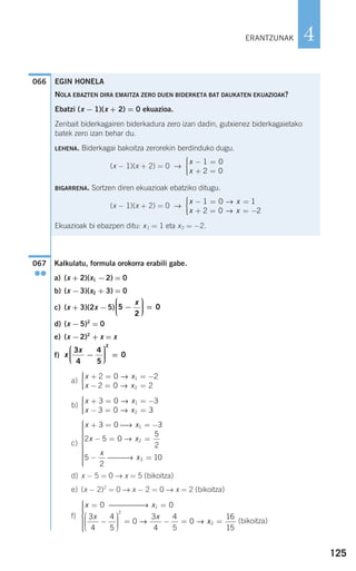 125
4
Kalkulatu, formula orokorra erabili gabe.
a) (x + 2)(x1 −2) = 0
b) (x −3)(x2 + 3) = 0
c) (x + 3)(2x −5)
d) (x −5)2
= 0
e) (x −2)2
+ x = x
f)
a)
b)
c)
d) x − 5 = 0 → x = 5 (bikoitza)
e) (x − 2)2
= 0 → x − 2 = 0 → x = 2 (bikoitza)
f)
(bikoitza)
x x
x x
= =
−
⎛
⎝
⎜⎜⎜
⎞
⎠
⎟⎟⎟⎟
= − =
0 0
3
4
4
5
0
3
4
4
5
0
1
2
⎯⎯⎯⎯⎯→
→ → xx2
16
15
=
⎧
⎨
⎪⎪⎪⎪
⎩
⎪⎪⎪⎪
x x
x x
x
x
+ = = −
− = =
− =
⎧
⎨
⎪⎪⎪⎪
3 0 3
2 5 0
5
2
5
2
10
1
2
3
⎯→
→
⎯⎯⎯→
⎪⎪⎪
⎩
⎪⎪⎪⎪⎪⎪
x x
x x
+ = = −
− = =
⎧
⎨
⎪⎪
⎩⎪⎪
3 0 3
3 0 3
1
2
→
→
x x
x x
+ = = −
− = =
⎧
⎨
⎪⎪
⎩⎪⎪
2 0 2
2 0 2
1
2
→
→
x
x3
4
4
5
0
2
−
⎛
⎝
⎜⎜⎜
⎞
⎠
⎟⎟⎟⎟ =
5
2
0−
⎛
⎝
⎜⎜⎜
⎞
⎠
⎟⎟⎟⎟ =
x
067
●●
066
ERANTZUNAK
EGIN HONELA
NOLA EBAZTEN DIRA EMAITZA ZERO DUEN BIDERKETA BAT DAUKATEN EKUAZIOAK?
Ebatzi (x − 1)(x + 2) = 0 ekuazioa.
Zenbait biderkagairen biderkadura zero izan dadin, gutxienez biderkagaietako
batek zero izan behar du.
LEHENA. Biderkagai bakoitza zerorekin berdinduko dugu.
(x − 1)(x + 2) = 0 →
BIGARRENA. Sortzen diren ekuazioak ebatziko ditugu.
(x − 1)(x + 2) = 0 →
Ekuazioak bi ebazpen ditu: x1 = 1 eta x2 = −2.
x x
x x
− = =
+ = = −
⎧
⎨
⎪⎪
⎩⎪⎪
1 0 1
2 0 2
→
→
x
x
− =
+ =
⎧
⎨
⎪⎪
⎩⎪⎪
1 0
2 0
908272 _ 0100-0137.qxd 20/9/07 15:57 Página 125
 