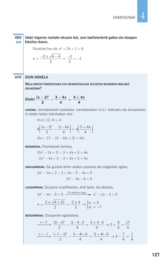 127
4
Idatzi bigarren mailako ekuazio bat, zero koefizienterik gabea eta ebazpen
bikoitza duena.
Ekuazioa hau da: x2
+ 2x + 1 = 0.
070
x =
− ± −
=
−
= −
2 4 4
2
2
2
1
069
●●
ERANTZUNAK
EGIN HONELA
NOLA EBATZI PARENTESIAK ETA IZENDATZAILEAK DITUZTEN BIGARREN MAILAKO
EKUAZIOAK?
Ebatzi .
LEHENA. Izendatzaileak ezabatzea. Izendatzaileen m.k.t. kalkulatu eta ekuazioaren
bi atalak hartaz biderkatzen dira.
m.k.t. (2, 4) = 4
2(x − 1)2
− (3 − 4x) = (5 + 4x)
BIGARRENA. Parentesiak kentzea.
2(x2
− 2x + 1) − 3 + 4x = 5 + 4x
2x2
− 4x + 2 − 3 + 4x = 5 + 4x
HIRUGARRENA. Gai guztiak lehen atalera pasatzea eta eragiketak egitea.
2x2
− 4x + 2 − 3 + 4x − 5 − 4x = 0
2x2
− 4x − 6 = 0
LAUGARRENA. Ekuazioa sinplifikatzea, ahal bada, eta ebaztea.
2x2
− 4x − 6 = 0 x2
− 2x − 3 = 0
BOSGARRENA. Ebazpenak egiaztatzea.
( ) ( ) ( )− −
−
− −
=
+ −
− =
1 1
2
3 4 1
4
5 4 1
4
2
7
4
1
4
2
→
x = −1
⎯⎯⎯→
( )3 1
2
3 4 3
4
5 4 3
4
2
9
4
17
4
2
−
−
− ⋅
=
+ ⋅
+ =→
x = 3
⎯⎯⎯→
x
x
x
=
± +
=
± =
= −
⎧
⎨
⎪⎪
⎩⎪⎪
2 4 12
2
2 4
2
3
1
1
2
→
2z zatituko dugu
F
4
1
2
3 4
4
4
5 4
4
2
( )x x x−
−
−⎛
⎝
⎜⎜⎜
⎞
⎠
⎟⎟⎟⎟ =
+⎛
⎝
⎜⎜⎜
⎞
⎠
⎟⎟⎟⎟
( )x x x−
−
−
=
+1
2
3 4
4
5 4
4
2
908272 _ 0100-0137.qxd 20/9/07 15:57 Página 127
 