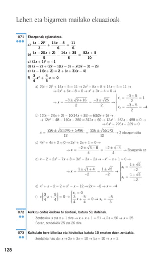 128
Ebazpenak egiaztatzea.
a)
b)
c) (2x + 1)2
= −1
d) (x − 2) + (2x − 1)(x − 3) = x(3x − 3) − 2x
e) (x − 1)(x + 2) = 2 + (x + 3)(x − 4)
f)
a) 2(x − 2)2
+ 14x − 5 = 11 → 2x2
− 8x + 8 + 14x − 5 = 11 →
→ 2x2
+ 6x − 8 = 0 → x2
+ 3x − 4 = 0 →
→
b) 12(x − 2)(x + 2) − 10(14x + 35) = 6(52x + 5) →
→ 12x2
− 48 − 140x − 350 = 312x + 60 → 12x2
− 452x − 458 = 0 →
→ 6x2
− 226x − 229 = 0
→ 2 ebazpen ditu
c) 4x2
+ 4x + 2 = 0 → 2x2
+ 2x + 1 = 0 →
→ → Ebazpenik ez
d) x − 2 + 2x2
− 7x + 3 = 3x2
− 3x − 2x → −x2
− x + 1 = 0 →
→
e) x2
+ x − 2 = 2 + x2
− x − 12 → 2x = −8 → x = −4
f)
Aurkitu ondoz ondoko bi zenbaki, batura 51 dutenak.
Zenbakiak x eta x + 1 dira → x + x + 1 = 51 → 2x = 50 → x = 25
Beraz, zenbakiak 25 eta 26 dira.
Kalkulatu bere bikoitza eta hirukoitza batuta 10 ematen duen zenbakia.
Zenbakia hau da: x → 2x + 3x = 10 → 5x = 10 → x = 2
073
●●
072
●●
x x
x
x x
3
4
5
4
0
0
3
4
5
4
0
5
3
1
2
+
⎛
⎝
⎜⎜⎜
⎞
⎠
⎟⎟⎟⎟
=
=
+ = =
−
⎧
⎨
⎪
→
→
⎪⎪⎪
⎩
⎪⎪⎪
x
x
x
=
± +
−
=
±
−
=
+
−
=
−
−
⎧
⎨
⎪⎪⎪⎪⎪⎪
⎩
⎪⎪
1 1 4
2
1 5
2
1 5
2
1 5
2
1
2
→
⎪⎪⎪⎪⎪
x =
− ± −
=
− ± −2 4 8
4
2 4
4
x =
± +
=
±226 51 076 5 496
12
226 56 572
12
. . .
x
x
x
=
− ± +
=
− ±
=
− +
=
=
− −
= −
⎧
⎨
⎪⎪
3 9 16
2
3 25
2
3 5
2
1
3 5
2
4
1
2
→
⎪⎪⎪⎪
⎩
⎪⎪⎪⎪⎪
3
4
4
5
02
x x+ =
( )( )x x x x− +
−
+
=
+2 2
5
14 35
6
52 5
10
( )x x−
+
−
=
2
3
14 5
6
11
6
2
071
●●●
Lehen eta bigarren mailako ekuazioak
908272 _ 0100-0137.qxd 20/9/07 15:57 Página 128
 