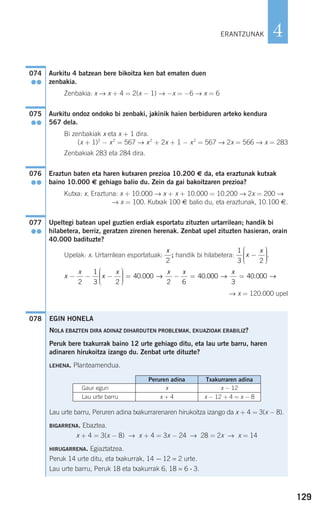 129
4
Aurkitu 4 batzean bere bikoitza ken bat ematen duen
zenbakia.
Zenbakia: x → x + 4 = 2(x − 1) → −x = −6 → x = 6
Aurkitu ondoz ondoko bi zenbaki, jakinik haien berbiduren arteko kendura
567 dela.
Bi zenbakiak x eta x + 1 dira.
(x + 1)2
− x2
= 567 → x2
+ 2x + 1 − x2
= 567 → 2x = 566 → x = 283
Zenbakiak 283 eta 284 dira.
Eraztun baten eta haren kutxaren prezioa 10.200 € da, eta eraztunak kutxak
baino 10.000 € gehiago balio du. Zein da gai bakoitzaren prezioa?
Kutxa: x. Eraztuna: x + 10.000 → x + x + 10.000 = 10.200 → 2x = 200 →
→ x = 100. Kutxak 100 € balio du, eta eraztunak, 10.100 €.
Upeltegi batean upel guztien erdiak esportatu zituzten urtarrilean; handik bi
hilabetera, berriz, geratzen zirenen herenak. Zenbat upel zituzten hasieran, orain
40.000 badituzte?
Upelak: x. Urtarrilean esportatuak: ; handik bi hilabetera: .
→ x = 120.000 upel
078
x
x
x
x x x
− − −
⎛
⎝
⎜⎜⎜
⎞
⎠
⎟⎟⎟⎟
= − =
2
1
3 2
40 000
2 6
40 000. .→ →
xx
3
40 000= . →
1
3 2
x
x
−
⎛
⎝
⎜⎜⎜
⎞
⎠
⎟⎟⎟⎟
x
2
077
●●
076
●●
075
●●
074
●●
ERANTZUNAK
EGIN HONELA
NOLA EBAZTEN DIRA ADINAZ DIHARDUTEN PROBLEMAK, EKUAZIOAK ERABILIZ?
Peruk bere txakurrak baino 12 urte gehiago ditu, eta lau urte barru, haren
adinaren hirukoitza izango du. Zenbat urte dituzte?
LEHENA. Planteamendua.
Lau urte barru, Peruren adina txakurrarenaren hirukoitza izango da x + 4 = 3(x − 8).
BIGARRENA. Ebaztea.
x + 4 = 3(x − 8) → x + 4 = 3x − 24 → 28 = 2x → x = 14
HIRUGARRENA. Egiaztatzea.
Peruk 14 urte ditu, eta txakurrak, 14 − 12 = 2 urte.
Lau urte barru, Peruk 18 eta txakurrak 6, 18 = 6 ⋅ 3.
Peruren adina Txakurraren adina
Gaur egun x x − 12
Lau urte barru x + 4 x − 12 + 4 = x − 8
908272 _ 0100-0137.qxd 20/9/07 15:57 Página 129
 
