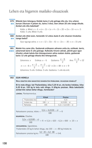 130
Mikelek bere lehengusu Koldok baino 4 urte gehiago ditu eta, hiru urteren
buruan (liburuan 4 jartzen du, baina 3 dira), bien artean 20 urte izango dituzte.
Zenbat urte ditu bakoitzak?
Koldo: x. Mikel: x + 4 → (x + 3) + (x + 4 + 3) = 20 → 2x = 10 → x = 5
Koldo: 5 urte; Mikel: 9 urte.
Zenbat urte ditut orain, hemendik 12 urtera duela 6 urte nituenen hirukoitza
izango badut?
Gaur egungo adina: x → x + 12 = 3(x − 6) → −2x = −30 → x = 15 urte
Maitek hiru seme ditu. Gazteenak erdikoaren adinaren erdia du; erdikoak, berriz,
zaharrenak baino 6 urte gutxiago. Kalkulatu hiruren adinak, jakinik gaur egun
dituzten urteak batuta Ane lehengusinaren adina osatzen dutela, gazteenak
baino 12 urte gehiago dituela Ane lehengusinak.
Zaharrena: x Erdikoa: x − 6 Gazteena: Ane:
Zaharrena: 9 urte. Erdikoa: 3 urte. Gazteena: 1 urte eta erdi.
082
x x
x x
x x+ − +
−
=
−
+ = =6
2
2
2
2
12 2 18 9→ →
x −
+
6
2
12
x − 6
2
081
●●●
080
●●
079
●●
Lehen eta bigarren mailako ekuazioak
EGIN HONELA
NOLA EBAZTEN DIRA NAHASTEEZ DIHARDUTEN PROBLEMAK, EKUAZIOAK ERABILIZ?
Bi te mota ditugu: bat Thailandiakoa, kiloa 5,20 €-an, eta bestea Indiakoa, kiloa
6,20 €-an. 100 kg te lortu nahi ditugu, 6 €/kg-ko prezioan. Mota bakoitzetik
zenbat kilo nahasi behar ditugu, horretarako?
LEHENA. Planteamendua.
Nahastearen prezioa, kiloko =
BIGARRENA. Ebaztea.
5,2x + 620 − 6,2x = 600 → 20 = x
HIRUGARRENA. Egiaztatzea.
Thailandiako 20 kg te behar ditugu, eta 100 − x = 80 kg Indiako te.
Nahastearen prezioa kg-ko: 6 €.
5 2 20 6 2 80
100
, ,⋅ + ⋅
=
5 2 6 2 100
100
6
, ,x x+ −
=
( )
→
5 2 6 2 100
100
6
, ,x x+ −
=
( )
Kiloak Prezioa
Thailandiako tea
Indiako tea
Nahastea
x
100 − x
100
5,2x
6,2(100 − x)
5,2x + 6,2(100 − x)
908272 _ 0100-0137.qxd 20/9/07 15:57 Página 130
 
