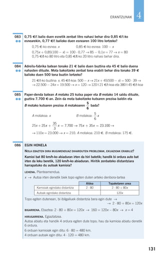 131
4
0,75 €/¬ balio duen esnetik zenbat litro nahasi behar dira 0,85 €/¬-ko
esnearekin, 0,77 €/¬ balioko duen esnearen 100 litro lortzeko?
0,75 €-ko esnea: x 0,85 €-ko esnea: 100 − x
0,75x + 0,85(100 − x) = 100 ⋅ 0,77 → 85 − 0,1x = 77 → x = 80
0,75 €/¬-ko 80 litro eta 0,85 €/¬-ko 20 litro nahasi behar dira.
Adreilu-fabrika batean tonako 21 € balio duen buztina eta 45 € balio duena
nahasten dituzte. Mota bakoitzeko zenbat tona erabili behar dira tonako 39 €
balioko duen 500 tona buztin lortzeko?
21 €/t-ko buztina: x. 45 €/t-koa: 500 − x → 21x + 45(500 − x) = 500 ⋅ 39 →
→ 22.500 − 24x = 19.500 → x = 120 → 120 t 21 €/t-koa eta 380 t 45 €/t-koa
Paper-denda batean A motako 25 kutxa paper eta B motako 14 saldu dituzte,
guztira 7.700 €-an. Zein da mota bakoitzeko kutxaren prezioa baldin eta
B motako kutxaren prezioa A motakoaren bada?
A motakoa: x B motakoa:
25x + →
→ 110x = 23.000 → x = 210. A motakoa: 210 €. B motakoa: 175 €.
086
25
35
3
7 700 75 35 23 100x x x x+ = + =. .→
5
6
x
5
6
085
●●
084
●●
083
●●
ERANTZUNAK
EGIN HONELA
NOLA EBAZTEN DIRA MUGIMENDUAZ DIHARDUTEN PROBLEMAK, EKUAZIOAK ERABILIZ?
Kamioi bat 80 km/h-ko abiaduran irten da hiri batetik; handik bi ordura auto bat
irten da leku beretik, 120 km/h-ko abiaduran. Hiritik zenbateko distantziara
harrapatuko du autoak kamioia?
LEHENA. Planteamendua.
x → Autoa irten denetik biek topo egiten duten arteko denbora-tartea
Topo egiten dutenean, bi ibilgailuek distantzia bera egin dute →
→ 2 ⋅ 80 + 80x = 120x
BIGARRENA. Ebaztea: 2 ⋅ 80 + 80x = 120x → 160 = 120x − 80x → x = 4
HIRUGARRENA. Egiaztatzea.
Autoa abiatu eta handik 4 ordura egiten dute topo; hau da kamioia abiatu denetik
6 ordura.
6 orduan kamioiak egin ditu: 6 ⋅ 80 = 480 km.
4 orduan autoak egin ditu: 4 ⋅ 120 = 480 km.
Aldea Topaketaren unea
Kamioiak egindako distantzia
Autoak egindako distantzia
2 ⋅ 80 2 ⋅ 80 + 80x
120x
908272 _ 0100-0137.qxd 20/9/07 15:57 Página 131
 