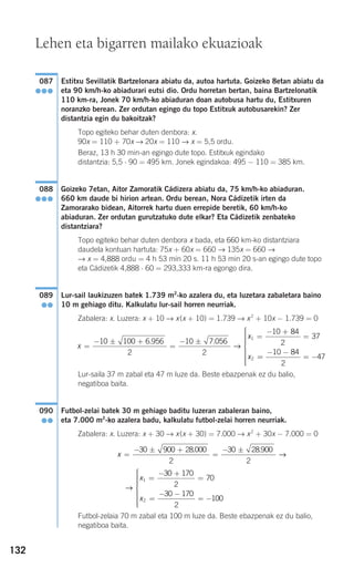 132
Estitxu Sevillatik Bartzelonara abiatu da, autoa hartuta. Goizeko 8etan abiatu da
eta 90 km/h-ko abiadurari eutsi dio. Ordu horretan bertan, baina Bartzelonatik
110 km-ra, Jonek 70 km/h-ko abiaduran doan autobusa hartu du, Estitxuren
noranzko berean. Zer ordutan egingo du topo Estitxuk autobusarekin? Zer
distantzia egin du bakoitzak?
Topo egiteko behar duten denbora: x.
90x = 110 + 70x → 20x = 110 → x = 5,5 ordu.
Beraz, 13 h 30 min-an egingo dute topo. Estitxuk egindako
distantzia: 5,5 ⋅ 90 = 495 km. Jonek egindakoa: 495 − 110 = 385 km.
Goizeko 7etan, Aitor Zamoratik Cádizera abiatu da, 75 km/h-ko abiaduran.
660 km daude bi hirion artean. Ordu berean, Nora Cádizetik irten da
Zamorarako bidean, Aitorrek hartu duen errepide beretik, 60 km/h-ko
abiaduran. Zer ordutan gurutzatuko dute elkar? Eta Cádizetik zenbateko
distantziara?
Topo egiteko behar duten denbora x bada, eta 660 km-ko distantziara
daudela kontuan hartuta: 75x + 60x = 660 → 135x = 660 →
→ x = 4,888 ordu = 4 h 53 min 20 s. 11 h 53 min 20 s-an egingo dute topo
eta Cádizetik 4,888 ⋅ 60 = 293,333 km-ra egongo dira.
Lur-sail laukizuzen batek 1.739 m2
-ko azalera du, eta luzetara zabaletara baino
10 m gehiago ditu. Kalkulatu lur-sail horren neurriak.
Zabalera: x. Luzera: x + 10 → x(x + 10) = 1.739 → x2
+ 10x − 1.739 = 0
Lur-saila 37 m zabal eta 47 m luze da. Beste ebazpenak ez du balio,
negatiboa baita.
Futbol-zelai batek 30 m gehiago baditu luzeran zabaleran baino,
eta 7.000 m2
-ko azalera badu, kalkulatu futbol-zelai horren neurriak.
Zabalera: x. Luzera: x + 30 → x(x + 30) = 7.000 → x2
+ 30x − 7.000 = 0
Futbol-zelaia 70 m zabal eta 100 m luze da. Beste ebazpenak ez du balio,
negatiboa baita.
→
x
x
1
2
30 170
2
70
30 170
2
100
=
− +
=
=
− −
= −
⎧
⎨
⎪⎪⎪⎪⎪
⎩
⎪⎪⎪⎪⎪⎪
x =
− ± +
=
− ±30 900 28 000
2
30 28 900
2
. .
→
090
●●
x
x
x
=
− ± +
=
− ±
=
− +
=
10 100 6 956
2
10 7 056
2
10 84
2
371
2
. .
→
==
− −
= −
⎧
⎨
⎪⎪⎪⎪⎪
⎩
⎪⎪⎪⎪⎪
10 84
2
47
089
●●
088
●●●
087
●●●
Lehen eta bigarren mailako ekuazioak
908272 _ 0100-0137.qxd 20/9/07 15:57 Página 132
 
