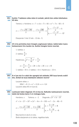 133
4
Aurkitu 7 batekoren aldea duten bi zenbaki, jakinik bien arteko biderkadura
60 dela.
Txikiena: x. Handiena: x + 7 → x(x + 7) = 60 → x2
+ 7x − 60 = 0
Ebazpenak: 5 eta 12 edo −12 eta −5.
24 m-ko perimetroa duen triangelu angeluzuzen batean, kateto baten luzera
bestearenaren hiru laurden da. Aurkitu triangelu horren neurriak.
1. katetoa: x
2. katetoa:
Hipotenusa:
1. katetoa = 8 m. 2. katetoa = 6 m. Hipotenusa = 10 m.
8 m luze eta 6 m zabal den egongela bat zolatzeko 300 lauza karratu erabili
dira. Zenbat da lauza bakoitzaren aldearen neurria?
Lauzaren aldea: x
300x2
= 8 ⋅ 6 → x2
= 0,16 → x = 0,4
Lauzaren aldea 40 cm luze da.
Laukizuzen baten diagonala 10 cm-koa da. Kalkulatu laukizuzenaren neurriak,
kateto bat bestea baino 2 cm motzagoa bada.
Handiena: x Txikiena: x − 2 Diagonala:
x2
+ (x − 2)2
= 102
→ 2x2
− 4x + 4 = 100 → x2
− 2x − 48 = 0
Neurriak 8 cm eta 6 cm dira.
Beste ebazpenak ez du balioa, negatiboa baita.
x
x
x
=
± +
=
±
=
+
=
=
−
= −
⎧
⎨
⎪⎪
2 4 192
2
2 196
2
2 14
2
8
2 14
2
6
1
2
→
⎪⎪⎪⎪
⎩
⎪⎪⎪⎪⎪
x x2 2
2+ −( )
094
●●
093
●●
x x x x x+ + = = =
3
4
5
4
24 3 24 8→ →
x x x2 29
16
5
4
+ =
3
4
x
092
●●●
x
x
x
=
− ± +
=
− ±
=
− +
=
=
− −
= −
7 49 240
2
7 289
2
7 17
2
5
7 17
2
1
2
→
112
⎧
⎨
⎪⎪⎪⎪⎪
⎩
⎪⎪⎪⎪⎪
091
●●
ERANTZUNAK
908272 _ 0100-0137.qxd 20/9/07 15:57 Página 133
 