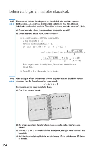 134
Zinema-areto batean, ilara kopurua eta ilara bakoitzeko eserleku kopurua
berdinak dira. Jabeak aretoa birmoldatzea erabaki du, hiru ilara eta ilara
bakoitzeko eserleku bat kenduta. Birmoldatu ondoren, eserleku kopurua 323 da.
a) Zenbat eserleku zituen zinema-aretoak, birmoldatu aurretik?
b) Zenbat eserleku daude orain, ilara bakoitzeko?
a) x = ilara kopurua = eserleku kopurua/ilara.
3 ilara ezabatuta: x − 3.
Ilarako 1 eserleku ezabatuta: x − 1.
(x − 3)(x − 1) = 323 → x2
− 3x − x + 3 = 323 →
→ x2
− 4x − 320 = 0 →
Balio negatiboak ez du balio; beraz, 20 eserleku zeuden ilarako
eta 20 ilara.
b) Orain 20 − 1 = 19 eserleku daude ilarako.
Azter ditzagun x2
-ren koefizientea 1 duten bigarren mailako ekuazioen nondik
norakoak; hau da, forma hau duten ekuazioenak:
x2
+ bx + c = 0
Horretarako, urrats hauei jarraituko diegu.
a) Ebatzi lau ekuazio hauek:
b) Zer erlazio aurkitzen duzu lortutako ebazpenen eta b eta c koefizienteen
artean?
c) Aurkitu x2
+ bx + c = 0 ekuazioaren ebazpenak, eta egin haien batuketa eta
biderketa.
d) Aurkitutako erlazioak aplikatuta, aurkitu batura 15 eta biderkadura 56 duten
bi zenbaki.
096
●●●
=
± +
=
± =
= −
⎧
⎨
⎪⎪
⎩⎪⎪
4 16 1 280
2
4 36
2
20
16
1
2
.
→
x
x
x =
± + ⋅
=
4 4 4 320
2
2
095
●●●
Lehen eta bigarren mailako ekuazioak
908272 _ 0100-0137.qxd 28/9/07 13:02 Página 134
 