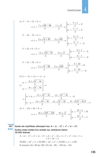 135
4
a) x2
− 7x + 12 = 0 →
x2
− 3x − 10 = 0 →
x2
+ 5x + 6 = 0 →
x2
+ 2x − 24 = 0 →
b) b = −(x1 + x2), c = x1 ⋅ x2
c)
d) x2
− 15x + 56 = 0 →
Garatu eta sinplifikatu adierazpen hau: A = (x − 1)2
+ x2
+ (x + 1)2
.
Aurkitu ondoz ondoko hiru zenbaki oso, berbiduren batura
30.002 dutenak.
A = (x − 1)2
+ x2
+ (x − 1)2
→ A = x2
− 2x + 1+ x2
+ x2
+ 2x + 1 →
→ A = 3x2
+ 2
30.002 = 3x2
+ 2 → 30.000 = 3x2
→ x2
= 10.000 → x = ±100
Bi ebazpen ditu: 99 eta 100, 101 eta −99, −100 eta −101.
097
●●●
→ →x
x
x
=
± −
=
±
=
+
=
=
−
=
⎧
⎨
15 225 224
2
15 1
2
15 1
2
8
15 1
2
7
1
2
⎪⎪⎪⎪⎪⎪
⎩
⎪⎪⎪⎪⎪
→
x x
b b c b b c
b
x x
b b c
1 2
2 2
1 2
2
4
2
4
2
4
+ =
− + −
+
− − −
= −
⋅ =
− + −
22
4
2
4
4
2 2 2 2
⋅
− − −
=
− −
=
⎧
⎨
⎪⎪⎪⎪⎪⎪
⎩
⎪⎪⎪⎪⎪⎪
b b c b b c
c
( )
x
b b c
x
b b c
1
2
2
2
4
2
4
2
=
− + −
=
− − −
⎫
⎬
⎪⎪⎪⎪⎪⎪
⎭
⎪⎪⎪⎪⎪⎪
→
→ →x
x
x
=
± −
=
±
=
+
=
=
−
= −
⎧
⎨
⎪⎪
2 4 96
2
2 100
2
2 10
2
6
2 10
2
4
1
2
⎪⎪⎪⎪
⎩
⎪⎪⎪⎪⎪
→ →x
x
x
=
− ± −
=
− ±
=
− +
= −
=
− −
= −
⎧
⎨
5 25 24
2
5 1
2
5 1
2
2
5 1
2
3
1
2
⎪⎪⎪⎪⎪⎪
⎩
⎪⎪⎪⎪⎪
→ →x
x
x
=
± +
=
±
=
+
=
=
−
= −
⎧
⎨
⎪⎪⎪⎪⎪3 9 40
2
3 49
2
3 7
2
5
3 7
2
2
1
2
⎩⎩
⎪⎪⎪⎪⎪
→ →x
x
x
=
± −
=
±
=
+
=
=
−
=
⎧
⎨
⎪⎪⎪⎪⎪
⎩
7 49 48
2
7 1
2
7 1
2
4
7 1
2
3
1
2
⎪⎪⎪⎪⎪⎪
ERANTZUNAK
908272 _ 0100-0137.qxd 20/9/07 15:57 Página 135
 