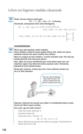 136
Ebatzi, formula orokorra erabili gabe:
4x2
− 1 + (2x + 1)(x + 3) = 0 ekuazioa.
Horretarako, deskonposatu lehen atala biderkagaitan.
4x2
− 1 + (2x + 1)(x + 3) = 0
→ (2x + 1)(2x − 1) + (2x + 1)(x + 3) = 0 →
→ (2x + 1)[(2x − 1) + (x + 3)] = 0 → (2x + 1)(3x + 2) = 0 →
EGUNEROKOAN
Mireni egun gutxi geratzen zaizkio erditzeko.
Haren lantokian, jaioberriei oparia egiteko ohitura dute. Xabier eta Josune
lankideak arduratu dira oparia erosteko dirua biltzeaz.
Miren oso ezaguna da bere lantokian, ia denek estimatzen dute. Hori dela eta,
lankide gehienek hartu dute parte oparian.
Atzo, Xabier eta Josune merkataritza-gune handi batean egon ziren, eta
eskaintzan zegoen haur-kotxe bat erostea proposatu zuten. Horretarako,
bakoitzak 8 € jarri beharko lituzke.
Denak ados zeudenez, erostera joan ziren, baina eskaintza amaitua zen
eta 4 € falta zitzaizkien.
Azkenean, Xabierrek eta Josunek esan didate 14 lankideetatik batek ez duela
dirurik jarri Mireni oparia erosteko.
Zure ustez, egia da esaten dutena?
Parte hartu duten pertsonak: x
Hasierako prezioa: 8x
Prezio berria: 8x + 4 eta 9x − 8
8x + 4 = 9x − 8 → x = 12
Beraz, Xabierrek eta Josunek esan dutena ez da egia, 12 pertsonak jarri
baitute dirua eta ez 13k.
099
●●●
x
x
1
2
1
2
2
3
=
−
=
−
⎧
⎨
⎪⎪⎪⎪⎪
⎩
⎪⎪⎪⎪⎪
4x2
− 1 = (2x + 1)(2x − 1)
⎯⎯⎯⎯⎯⎯⎯⎯⎯⎯⎯→
098
●●●
Lehen eta bigarren mailako ekuazioak
Hara zer egin dezakegun:
bakoitzak 9 € jarri eta
sobera dauden 8 €-ekin
haurrari elastiko bat erosi.
908272 _ 0100-0137.qxd 20/9/07 15:57 Página 136
 