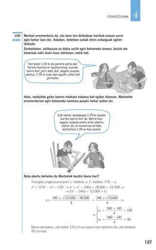 137
4
Martxel errementaria da, eta bere lan-ibilbidean hainbat arazori aurre
egin behar izan die. Askotan, betetzen zailak diren enkarguak egiten
dizkiote.
Zenbaitetan, zailtasuna ez datza soilik egin beharreko lanean, baizik eta
bezeroak nahi duen hura ulertzean, batik bat.
Hala, norbaitek goiko horren moduko eskaera bat egiten dionean, Martxelek
errementerian egin beharreko lanetara pasatu behar izaten du.
Nola okertu beharko du Martxelek burdin barra hori?
Triangelu angeluzuzenaren 1. katetoa: x. 2. katetoa: 170 − x.
x2
+ (170 − x2
) = 1302
→ x2
+ x2
− 340x + 28.900 = 16.900 →
→ 2x2
− 340x + 12.000 = 0
x
Barra okertzean, zati batek 120 cm-ko luzera izan beharko du, eta besteak,
50 cm-koa.
→
x
x
1
2
340 140
4
120
340 140
4
50
=
+
=
=
−
=
⎧
⎨
⎪⎪⎪⎪⎪
⎩
⎪⎪⎪⎪⎪
=
± −
=
±340 115 600 96 000
4
340 19 600
4
. . .
→
100
●●●
ERANTZUNAK
Zuk behar zenukeena 1,70 m luzeko
burdin barra bat da. Barra hori
angelu zuzena osatu arte okertu
behar da, bi muturren arteko
distantzia 1,30 m-koa izanik.
Terrazan 1,30 m-ko pareta zatia dut.
Pareta horren bi bazterretan, burdin
barra bat jarri nahi dut, angelu zuzena
osatuz, 1,70 m luze den eguzki-oihal bat
jartzeko.
908272 _ 0100-0137.qxd 20/9/07 15:57 Página 137
 