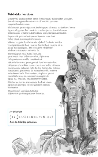 Bat-bateko ikasbidea
Udaberriko jaialdia urtean behin ospatzen zen, maharajaren jauregian.
Festa hartara gonbidatua izatea itzal handiko pertsonei
mugaturiko ohorea zen.
Elefantearen gainera igotzean, Brahmagupta jakintsua eta Serhane, haren
laguntzaile gaztea, bat etorri ziren maharajaren eskuzabaltasuna
goraipatzean, segizioa bidali baitzien, jauregira lagun ziezaieten.
Laguntzaile gazteak bidearen erdia eman zuen ikasi
behar zituen jakintzagaiez kexatzen:
–Maisu, zergatik ikasi behar dut aljebra? Ez dauka inolako
erabilgarritasunik; bost txanpon baditut bost txanpon ditut,
eta ez bost ezezagun... Eta ezezaguna edozer izan
ahal izatea naturaren aurkakoa da.
Brahmaguptak hitza hartu zuen, eta
geratzen zitzaien bidearen erdian, aljebraren
baliagarritasuna azaldu zion ikasleari:
–Mundu honetako gauza guztiek dute bere esanahia:
elefantearen bekokiko izarra ez da izarra soilik: elefantea
maharajarena dela esan nahi du. Era berean, lau zirkuluz
koroatutako gurutzea ez da marrazkia soilik, hiriaren
sinboloa ere bada. Matematikan, sinpleena gauzei
esanahia kentzea da, zenbakiekin eragiketak
egitea eta, ondoren, emaitza interpretatzea.
Hitz horien ostean, maisuak eta ikasleak isilean
egin zuten jauregira iristeko geratzen zitzaien
kilometroa.
Ekuazio baten laguntzaz, kalkulatu
elefantearen gainean egin zuten distantzia.
x = distantzia
→ 2x + x + 4 = 4x → x = 4
4 km-ko distantzia egin zuten.
1
2
1
4
1x x x++ ++ ==
908272 _ 0138-0177.qxd 27/9/07 17:50 Página 139
 