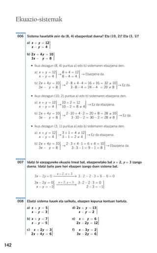 142
Sistema hauetatik zein da (8, 4) ebazpentzat duena? Eta (10, 2)? Eta (3, 1)?
a)
b)
• Ikus dezagun (8, 4) puntua a) edo b) sistemaren ebazpena den:
a)
→ → Ebazpena da.
b)
→ → Ez da.
• Ikus dezagun (10, 2) puntua a) edo b) sistemaren ebazpena den:
a)
→ → Ez da ebazpena.
b)
→ → Ez da.
• Ikus dezagun (3, 1) puntua a) edo b) sistemaren ebazpena den:
a)
→ → Ez da ebazpena.
b)
→ → Ebazpena da.
Idatzi bi ezezaguneko ekuazio lineal bat, ebazpenetako bat x = 2, y = 3 izango
duena. Idatzi balio pare hori ebazpen izango duen sistema bat.
3x − 2y = 0 3 ⋅ 2 − 2 ⋅ 3 = 6 − 6 = 0
Ebatzi sistema hauek eta sailkatu, ebazpen kopurua kontuan hartuta.
a) d)
b) e)
c) f) x y
x y
− =
− =
⎫
⎬
⎪⎪
⎭⎪⎪
3 2
3 2 6
x y
x y
+ =
+ =
⎫
⎬
⎪⎪
⎭⎪⎪
2 3
2 4 6
x y
x y
+ =
− =
⎫
⎬
⎪⎪
⎭⎪⎪
6
2 2 12
x y
x y
+ =
− =
⎫
⎬
⎪⎪
⎭⎪⎪
7
5
2 13
2
x y
x y
+ =
− =
⎫
⎬
⎪⎪
⎭⎪⎪
x y
x y
+ =
− =
⎫
⎬
⎪⎪
⎭⎪⎪
5
3
008
3 2 2 3 0
2 3 1
⋅ − ⋅ =
− = −
⎫
⎬
⎪⎪
⎭⎪⎪
−x = 2, y = 3
⎯⎯⎯⎯⎯→
3 2 0
1
x y
x y
− =
− = −
⎫
⎬
⎪⎪
⎭⎪⎪
x = 2, y = 3
⎯⎯⎯⎯⎯⎯→
007
2 3 4 1 6 4 10
3 3 1 9 1 81
⋅ + ⋅ = + =
⋅ − = − =
⎫
⎬
⎪⎪
⎭⎪⎪
2 4 10
3 84
x y
x y
+ =
− =
⎫
⎬
⎪⎪
⎭⎪⎪
3 1 4 12
3 1 2 4
+ =
− =
⎫
⎬
⎪⎪
⎭⎪⎪
x y
x y
+ =
− =
⎫
⎬
⎪⎪
⎭⎪⎪
12
4
2 10 4 2 20 8 28 10
3 10 2 30 2 28 81
⋅ + ⋅ = + =
⋅ − = − =
⎫
⎬
⎪⎪
⎭⎪⎪
2 4 10
3 84
x y
x y
+ =
− =
⎫
⎬
⎪⎪
⎭⎪⎪
10 2 12
10 2 8 4
+ =
− =
⎫
⎬
⎪⎪
⎭⎪⎪
x y
x y
+ =
− =
⎫
⎬
⎪⎪
⎭⎪⎪
12
4
2 8 4 4 16 16 32 10
3 8 4 24 4 20 81 0
⋅ + ⋅ = + =
⋅ − = − =
⎫
⎬
⎪⎪
⎭⎪⎪
2 4 10
3 84
x y
x y
+ =
− =
⎫
⎬
⎪⎪
⎭⎪⎪
8 4 12
8 4 4
+ =
− =
⎫
⎬
⎪⎪
⎭⎪⎪
x y
x y
+ =
− =
⎫
⎬
⎪⎪
⎭⎪⎪
12
4
2 4 10
3 8
x y
x y
+ =
− =
⎫
⎬
⎪⎪
⎭⎪⎪
x y
x y
+ =
− =
⎫
⎬
⎪⎪
⎭⎪⎪
12
4
006
Ekuazio-sistemak
908272 _ 0138-0177.qxd 20/9/07 16:00 Página 142
 