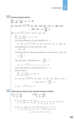 Zuzendu egindako akatsak.
2x − 4y = 22 2x − 4(1 − 5x) = 22 → 2x − 4 − 20x = 22 →
→ −18x = 18 → x = = 1
5x − y = 1 5 ⋅ 1 − y = 1 → y = −4
→ y = 1 − 5x
y-ren zeinua ezabatu da; hau jarri behar luke: 5x − 1.
2x − 4y = 22 2x − 4(1 − 5x) = 22 → 2x − 4 − 20x = 22
Zeinua gaizki jarri da; hau jarri behar luke: +20x.
−18x = 18
4 kentzen pasatu da, batzen pasatu beharrean; hau behar luke: −18x = 26.
x = = 1
18z zatitu da eta −18z behar luke: .
5x − y = 1 5 ⋅ 1 − y = 1 → y = −4
y-ren zeinua ezabatu da; hau jarri behar luke: y = −1.
Ebazpen zuzena:
2x − 4y = 22 2x − 4(5x − 1) = 22 → 2x − 20x + 4 = 22 →
→ −18x = 18 →
y = 5x − 1 y = −6
Ebatzi ekuazio-sistema hauek, berdintze-metodoari jarraituta.
a) b)
a)
→ 5 − y = 3 + y → 5 − 3 = 2y → y = 1
x = 5 − y = 5 − 1 = 4
b) →
y = 13 − 2x = 13 − 2 ⋅ 5 = 3
13 2 2
15 3 5
− = −
= =
x x
x x
→
→ →
→
→
y x
y x
= −
= −
⎫
⎬
⎪⎪
⎭⎪⎪
13 2
2
2 13
2
x y
x y
+ =
− =
⎫
⎬
⎪⎪
⎭⎪⎪
→
→
x y
x y
= −
= +
⎫
⎬
⎪⎪
⎭⎪⎪
5
3
x y
x y
+ =
− =
⎫
⎬
⎪⎪
⎭⎪⎪
5
3
2 13
2
x y
x y
+ =
− =
⎫
⎬
⎪⎪
⎭⎪⎪
x y
x y
+ =
− =
⎫
⎬
⎪⎪
⎭⎪⎪
5
3
014
x = −1
⎯⎯→
x = − = −
18
18
1
y = 5x − 1
⎯⎯⎯⎯→
5 1
2 4 22
5 1
4 2x y
x y
y x
− =
− =
⎫
⎬
⎪⎪
⎭⎪⎪
= −→
x = 1
⎯⎯→
x = − = −
18
18
1
18
18
y = 1 − 5x
⎯⎯⎯⎯→
5 1
2 4 22
4 2x y
x y
− =
− =
⎫
⎬
⎪⎪
⎭⎪⎪
x = 1
⎯⎯→
18
18
y = 1 − 5x
⎯⎯⎯⎯→
5 1
2 4 22
1 5
4 2x y
x y
y x
− =
− =
⎫
⎬
⎪⎪
⎭⎪⎪
= −→
013
145
5ERANTZUNAK
908272 _ 0138-0177.qxd 20/9/07 16:00 Página 145
 