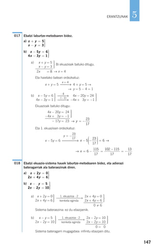 147
5
Ebatzi laburtze-metodoaren bidez.
a)
b)
a)
Bi ekuazioak batuko ditugu.
Eta haietako batean ordezkatuz:
x + y = 5 4 + y = 5 →
→ y = 5 − 4 = 1
b)
Ekuazioak batuko ditugu:
Eta 1. ekuazioan ordezkatuz:
x − 5y = 6
Ebatzi ekuazio-sistema hauek laburtze-metodoaren bidez, eta adierazi
bateragarriak ala bateraezinak diren.
a)
b)
a)
Sistema bateraezina: ez du ebazpenik.
b)
Sistema bateragarri mugagabea: infinitu ebazpen ditu.
⎫
⎬
⎪⎪
⎭⎪⎪
2x − 2y = 10
2x − 2y = 10
0 = 10
1. ekuazioa ⋅ 2
⎯⎯⎯⎯⎯⎯⎯→
kenketa eginda
⎫
⎬
⎪⎪
⎭⎪⎪
x − y = 50
2x − 2y = 10
⎫
⎬
⎪⎪
⎭⎪⎪
2x + 4y = 0
2x + 4y = 6
0 6
1. ekuazioa ⋅ 2
⎯⎯⎯⎯⎯⎯⎯→
kenketa eginda
⎫
⎬
⎪⎪
⎭⎪⎪
x + 2y = 0
2x + 4y = 6
x y
x y
− =
− =
⎫
⎬
⎪⎪
⎭⎪⎪
2 5
2 2 10
x y
x y
+ =
+ =
⎫
⎬
⎪⎪
⎭⎪⎪
2 0
2 4 6
018
→ x = − =
−
= −6
115
17
102 115
17
13
17
x − −
⎛
⎝
⎜⎜⎜
⎞
⎠
⎟⎟⎟⎟ =5
23
17
6 →
y = −
23
17
⎯⎯⎯⎯→
→ y = −
23
17
⎫
⎬
⎪⎪
⎭⎪⎪
4x − 20y = 24
−4x + 03y = −1
− 17y = 23
⎫
⎬
⎪⎪
⎭⎪⎪
−4x − 20y = 24
−4x + 03y = −1
⋅ 4
⎯⎯→
⋅ (−1)
⎯⎯→
⎫
⎬
⎪⎪
⎭⎪⎪
2x − 5y = 6
4x − 3y = 1
x = 4
⎯⎯→
→ x = 4
⎫
⎬
⎪⎪
⎭⎪⎪
2x + y = 5
x − y = 3
2x + y = 8
x y
x y
− =
− =
⎫
⎬
⎪⎪
⎭⎪⎪
5 6
4 3 1
x y
x y
+ =
− =
⎫
⎬
⎪⎪
⎭⎪⎪
5
3
017
ERANTZUNAK
908272 _ 0138-0177.qxd 20/9/07 16:00 Página 147
 
