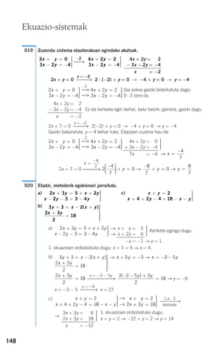 148
Zuzendu sistema ebazterakoan egindako akatsak.
2x + y = 0 2 ⋅ (−2) + y = 0 → −4 + y = 0 → y = −4
Gai askea gaizki biderkatuta dago:
0 ⋅ 2 zero da.
Ez da kenketa egin behar, batu baizik; gainera, gaizki dago.
2x + 7 = 0 2(−2) + y = 0 → −4 + y = 0 → y = −4
Gaizki bakanduta; y = 4 behar luke. Ebazpen zuzena hau da:
2x + 7 = 0
Ebatzi, metodorik egokienari jarraituta.
a) c)
b)
a)
1. ekuazioan ordezkatuko dugu: x + 1 = 5 → x = 4.
b)
y = −6
x = −3 − 5 x = 27
c)
→
1. ekuazioan ordezkatuko dugu:
x + y = 2 → −12 + y = 2 → y = 14
⎫
⎬
⎪⎪
⎭⎪⎪
3x + 3y = 1−6
2x + 3y = −18
x + 3y = −12
1.a ⋅ 3
⎯⎯⎯⎯→
kenketa
x y
x y
+ =
+ =
⎫
⎬
⎪⎪
⎭⎪⎪
3 2
2 3 18
→
→
x y
x y x y
+ =
+ + − = − −
⎫
⎬
⎪⎪
⎭⎪⎪
2
4 2 4 18
y = −6
⎯⎯⎯→
2 3 5 3
2
18
( )− − +
=
y y
→
x = −3 − 5y
⎯⎯⎯⎯⎯→
2 3
2
18
x y+
=
3 3 2
2 3
2
18
5 3y x x y
x y
x y x+ = − +
+
=
⎫
⎬
⎪⎪⎪
⎭
⎪⎪⎪
+ = − = −( ) → → 33 5− y
Kenketa egingo dugu.
→ y = 1
⎫
⎬
⎪⎪
⎭⎪⎪
x + 2y = −5
x + 2y = −6
−y = −1
→
→
2 3 5 2
2 3 3 4
x y x y
x y y
+ = + +
− − = −
⎫
⎬
⎪⎪
⎭⎪⎪
3 3 2
2 3
2
18
y x x y
x y
+ = − +
+
=
⎫
⎬
⎪⎪⎪
⎭
⎪⎪⎪
( )
x y
x y x y
+ =
+ + − = − −
⎫
⎬
⎪⎪
⎭⎪⎪
2
4 2 4 18
2 3 5 2
2 3 3 4
x y x y
x y y
+ = + +
− − = −
⎫
⎬
⎪⎪
⎭⎪⎪
020
2
4
7
0
8
7
0
8
7
−⎛
⎝
⎜⎜⎜
⎞
⎠
⎟⎟⎟⎟ + =
−
+ = =y y y→ →⎯⎯⎯→
x =
−4
7
→ x =
−4
7
⎫
⎬
⎪⎪
⎭⎪⎪
4x + 2y = 0
+ 3x − 2y = −4
7x − 2y = −4
4 2 2
3 2 4
x y
x y
+ =
− = −
⎫
⎬
⎪⎪
⎭⎪⎪
⋅ 2
⎯→
⎯→
2 0
3 2 4
2x y
x y
+ =
− = −
⎫
⎬
⎪⎪
⎭⎪⎪
x = −2
⎯⎯→
4x + 2y = 2
− 3x − 2y = −4
x − 2y = −2
4 2 2
3 2 4
x y
x y
+ =
− = −
⎫
⎬
⎪⎪
⎭⎪⎪
⋅ 2
⎯→
⎯→
2 0
3 2 4
2x y
x y
+ =
− = −
⎫
⎬
⎪⎪
⎭⎪⎪
x =−2
⎯⎯→
4x + 2y = 2
− 3x − 2y = −4
x − 2y = −2
4 2 2
3 2 4
x y
x y
+ =
− = −
⎫
⎬
⎪⎪
⎭⎪⎪
⋅ 2
⎯→2 0
3 2 4
2x y
x y
+ =
− = −
⎫
⎬
⎪⎪
⎭⎪⎪
019
Ekuazio-sistemak
908272 _ 0138-0177.qxd 20/9/07 16:00 Página 148
 