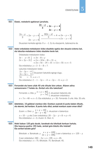 149
5
Ebatzi, metodorik egokienari jarraituta.
⎯⎯⎯⎯⎯⎯⎯⎯⎯→ 2x − y = 4
Ekuazioen kenketa eginda: 0 −1. Ez du ebazpenik, bateraezina da.
Idatzi ordezkatze-metodoaren bidez ebazteko egokia den ekuazio-sistema bat,
eta laburtze-metodoaren bidez ebazteko beste bat.
Ordezkatze-metodoaren bidez:
→ 3x − 8 = y
→ 2x + 3(3x − 8) = 31 →
→ 2x + 9x − 24 = 31 → 11x = 55 → x = 5
Eta ordezkatuz: y = 3 ⋅ 5 − 8 = 7.
Laburtze-metodoaren bidez:
Ekuazioen batuketa egingo dugu.
→ x = 1
Eta ordezkatuz: 2 − 1 − 3y = −4 → −3y = −6 → y = 2.
Fernandok eta haren aitak 40 urte dituzte bien artean. Aitaren adina
semearenaren 7 halako da. Zenbat urte ditu bakoitzak?
Fernando: x. Aita: y. 2. ekuazioan bakandu eta
1. ekuazioan ordezkatuz:
x + 7x = 40 → x = 5. Eta ordezkatuz: y = 35. Fernando: 5 urte. Aita: 35 urte.
Azterketan, 10 galderari erantzun diet. Erantzun zuzenek bi puntu batzen dituzte,
eta okerrek, bat kentzen. 8 puntu lortu ditut; zenbat erantzun zuzen eman ditut?
Zuzen: x. Oker: y. 1. ekuazioan x bakanduz:
x = 10 − y, eta 2.ean ordezkatuz: 20 − 2y − y = 8 → y = 4.
Eta ordezkatuz: x = 6. Zuzen: 6. Oker: 4.
Hotel batean 120 gela daude, banakoak eta bikoitzak kontuan hartuta.
Ohe kopurua guztira 195 bada, zenbat gela bikoitz ditu hotelak?
Eta zenbat banako gela?
Bikoitzak: x. Banakoak: y. 1.ean x bakanduz: x = 120 − y
2.ean ordezkatuz: 240 − 2y + y = 195 → y = 45.
Eta ordezkatuz: x = 75. Bikoitzak: 75. Banakoak: 45.
x y
x y
+ =
+ =
⎫
⎬
⎪⎪
⎭⎪⎪
120
2 195
025
x y
x y
+ =
− =
⎫
⎬
⎪⎪
⎭⎪⎪
10
2 8
024
x y
y x
+ =
=
⎫
⎬
⎪⎪
⎭⎪⎪
40
7
023
⎫
⎬
⎪⎪
⎭⎪⎪
2x − 3y = −4
3x + 3y = +9
5x + 3y = +5
⎫
⎬
⎪⎪
⎭⎪⎪
3x − 3y = 81
2x + 3y = 31
022
⎫
⎬
⎪⎪
⎭⎪⎪
→ →
4 2
3
4 2 3
( )x y
x y
−
= − =
2
3
2 4
2 4
x y
x y
x y
−
+ − =
− =
⎫
⎬
⎪⎪⎪⎪
⎭
⎪⎪⎪⎪
2
3
2 4
2 4
x y
x y
x y
−
+ − =
− =
⎫
⎬
⎪⎪⎪
⎭
⎪⎪⎪
021
ERANTZUNAK
908272 _ 0138-0177.qxd 20/9/07 16:00 Página 149
 