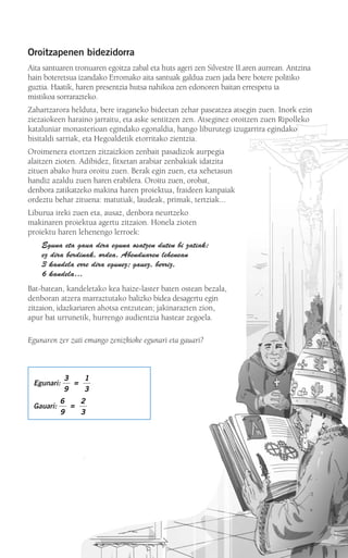 Egunari:
Gauari:
6
9
2
3
=
3
9
1
3
=
Oroitzapenen bidezidorra
Aita santuaren tronuaren egoitza zabal eta huts ageri zen Silvestre II.aren aurrean. Antzina
hain boteretsua izandako Erromako aita santuak galdua zuen jada bere botere politiko
guztia. Haatik, haren presentzia hutsa nahikoa zen edonoren baitan errespetu ia
mistikoa sorrarazteko.
Zahartzarora helduta, bere iraganeko bideetan zehar paseatzea atsegin zuen. Inork ezin
ziezaiokeen haraino jarraitu, eta aske sentitzen zen. Atseginez oroitzen zuen Ripolleko
kataluniar monasterioan egindako egonaldia, hango liburutegi izugarrira egindako
bisitaldi sarriak, eta Hegoaldetik etorritako zientzia.
Oroimenera etortzen zitzaizkion zenbait pasadizok aurpegia
alaitzen zioten. Adibidez, fitxetan arabiar zenbakiak idatzita
zituen abako hura oroitu zuen. Berak egin zuen, eta xehetasun
handiz azaldu zuen haren erabilera. Oroitu zuen, orobat,
denbora zatikatzeko makina haren proiektua, fraideen kanpaiak
ordeztu behar zituena: matutiak, laudeak, primak, tertziak...
Liburua ireki zuen eta, ausaz, denbora neurtzeko
makinaren proiektua agertu zitzaion. Honela zioten
proiektu haren lehenengo lerroek:
Eguna eta gaua dira eguna osatzen duten bi zatiak;
ez dira berdinak, ordea. Abenduaren lehenean
3 kandela erre dira egunez; gauez, berriz,
6 kandela…
Bat-batean, kandeletako kea haize-laster baten ostean bezala,
denboran atzera marraztutako balizko bidea desagertu egin
zitzaion, idazkariaren ahotsa entzutean; jakinarazten zion,
apur bat urrunetik, hurrengo audientzia hastear zegoela.
Egunaren zer zati emango zenizkioke egunari eta gauari?
908272_0014-0043.qxd 20/9/07 15:55 Página 15
 