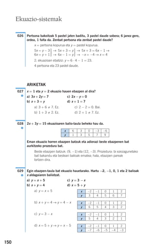 150
Pertsona bakoitzak 5 pastel jaten baditu, 3 pastel daude sobera; 6 janez gero,
ordea, 1 falta da. Zenbat pertsona eta zenbat pastel daude?
x = pertsona kopurua eta y = pastel kopurua.
2. ekuazioan ebatziz: y = 6 ⋅ 4 − 1 = 23.
4 pertsona eta 23 pastel daude.
ARIKETAK
x = 1 eta y = 2 ekuazio hauen ebazpen al dira?
a) 3x + 2y = 7 c) 2x −y = 0
b) x + 3 = y d) x + 1 = 7
a) 3 + 6 7. Ez. c) 2 − 2 = 0. Bai.
b) 1 + 3 2. Ez. d) 2 + 1 7. Ez.
2x + 3y = 15 ekuazioaren balio-taula beheko hau da.
Eman ekuazio horren ebazpen batzuk eta adierazi beste ebazpenen bat
aurkitzeko prozedura bat.
Beste ebazpen batzuk: (9, −1) eta (12, −3). Prozedura: bi ezezagunetako
bat bakandu eta besteari balioak ematea; hala, ebazpen pareak
lortzen dira.
Egin ebazpen-taula bat ekuazio hauetarako. Hartu −2, −1, 0, 1 eta 2 balioak
x aldagaiaren baliotzat.
a) y = x + 5 c) y = 3 −x
b) x + y = 4 d) x = 5 + y
a) y = x + 5
b) x + y = 4 → y = 4 − x
c) y = 3 − x
d) x = 5 + y → y = x − 5
029
●
028
●
027
●
5x + 3 = 6x − 1 →
−x = −4 → x = 4
→
→
⎫
⎬
⎪⎪
⎭⎪⎪
5x + 3 = y
6x − 1 = y
→
→
⎫
⎬
⎪⎪
⎭⎪⎪
5x = y − 3
6x = y + 1
026
Ekuazio-sistemak
x 6 3 0 −3 −6
y 1 3 5 7 9
x −2 −1 0 1 2
y 3 4 5 6 7
x −2 −1 0 1 2
y 6 5 4 3 2
x −2 −1 0 1 2
y 5 4 3 2 1
x −2 −1 0 1 2
y −7 −6 −5 −4 −3
908272 _ 0138-0177.qxd 20/9/07 16:00 Página 150
 