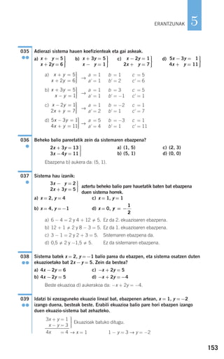 153
5
Adierazi sistema hauen koefizienteak eta gai askeak.
a) b) c) d)
a)
→
a' = 1 b' = 1 c' = 5
a' = 1 b' = 2 c' = 6
b)
→
a' = 1 b' = 3 c' = 5
a' = 1 b' = −1 c' = 1
c)
→
a' = 1 b' = −2 c' = 1
a' = 2 b' = 1 c' = 7
d)
→
a' = 5 b' = −3 c' = 1
a' = 4 b' = 1 c' = 11
Beheko balio pareetatik zein da sistemaren ebazpena?
a) (1, 5) c) (2, 3)
b) (5, 1) d) (0, 0)
Ebazpena b) aukera da: (5, 1).
Sistema hau izanik:
aztertu beheko balio pare hauetatik baten bat ebazpena
duen sistema horrek.
a) x = 2, y = 4 c) x = 1, y = 1
b) x = 4, y =−1 d) x = 0,
a) 6 − 4 = 2 y 4 + 12 5. Ez da 2. ekuazioaren ebazpena.
b) 12 + 1 2 y 8 − 3 = 5. Ez da 1. ekuazioaren ebazpena.
c) 3 − 1 = 2 y 2 + 3 = 5. Sistemaren ebazpena da.
d) 0,5 2 y −1,5 5. Ez da sistemaren ebazpena.
Sistema batek x = 2, y =−1 balio parea du ebazpen, eta sistema osatzen duten
ekuazioetako bat 2x −y = 5. Zein da bestea?
a) 4x −2y = 6 c) −x + 2y = 5
b) 4x −2y = 5 d) −x + 2y =−4
Beste ekuazioa d) aukerakoa da: −x + 2y = −4.
Idatzi bi ezezaguneko ekuazio lineal bat, ebazpenen artean, x = 1, y =−2
izango duena, besteak beste. Erabili ekuazioa balio pare hori ebazpen izango
duen ekuazio-sistema bat zehazteko.
Ekuazioak batuko ditugu.
→ x = 1 1 − y = 3 → y = −2
⎫
⎬
⎪⎪
⎭⎪⎪
3x + y = 1
x − y = 3
4x − y = 4
039
●●
038
●●
y = −
1
2
⎫
⎬
⎪⎪
⎭⎪⎪
3x −2y = 2
2x + 3y = 5
037
●
⎫
⎬
⎪⎪
⎭⎪⎪
2x + 3y = 13
3x −4y = 11
036
●
5 3 1
4 11
x y
x y
− =
+ =
⎫
⎬
⎪⎪
⎭⎪⎪
x y
x y
− =
+ =
⎫
⎬
⎪⎪
⎭⎪⎪
2 1
2 7
x y
x y
+ =
− =
⎫
⎬
⎪⎪
⎭⎪⎪
3 5
1
x y
x y
+ =
+ =
⎫
⎬
⎪⎪
⎭⎪⎪
5
2 6
⎫
⎬
⎪⎪
⎭⎪⎪
5x − 3y = 11
4x + 3y = 11
⎫
⎬
⎪⎪
⎭⎪⎪
x − 2y = 1
2x + 2y = 7
⎫
⎬
⎪⎪
⎭⎪⎪
x + 3y = 5
x − 3y = 1
⎫
⎬
⎪⎪
⎭⎪⎪
x + 2y = 5
x + 2y = 6
035
●●
ERANTZUNAK
908272 _ 0138-0177.qxd 27/9/07 17:50 Página 153
 