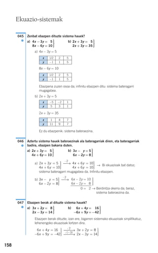 158
Zenbat ebazpen dituzte sistema hauek?
a) b)
a) 4x − 3y = 5
8x − 6y = 10
Ebazpena zuzen osoa da; infinitu ebazpen ditu: sistema bateragarri
mugagabea.
b) 2x + 3y = 5
2x + 3y = 35
Ez du ebazpenik: sistema bateraezina.
Aztertu sistema hauek bateraezinak ala bateragarriak diren, eta bateragarriak
badira, ebazpen bakarra duten.
a) b)
a)
→ Bi ekuazioak bat datoz;
sistema bateragarri mugagabea da. Infinitu ebazpen.
b)
→ Berdintza okerra da; beraz,
sistema bateraezina da.
Ebazpen berak al dituzte sistema hauek?
a) b)
Ebazpen berak dituzte; izan ere, bigarren sistemako ekuazioak sinplifikatuz,
lehenengoko ekuazioak lortzen dira.
3 2 8
2 3 14
x y
x y
+ =
− =
⎫
⎬
⎪⎪
⎭⎪⎪
: 2
⎯⎯→
: (−3)
⎯⎯→
6 4 16
6 9 42
x y
x y
+ =
− + = −
⎫
⎬
⎪⎪
⎭⎪⎪
⎫
⎬
⎪⎪
⎭⎪⎪
6x + 4y = −16
−6x + 9y =−42
⎫
⎬
⎪⎪
⎭⎪⎪
3x + 2y = 28
2x −3y = 14
047
●
⎫
⎬
⎪⎪
⎭⎪⎪
6x − 2y = 10
6x − 2y = 18
0 = 12
⋅ 2
⎯→3 5
6 2 8
2x y
x y
− =
− =
⎫
⎬
⎪⎪
⎭⎪⎪
4 6 10
4 6 10
x y
x y
+ =
+ =
⎫
⎬
⎪⎪
⎭⎪⎪
⋅ 2
⎯→2 3 5
4 6 10
x y
x y
+ =
+ =
⎫
⎬
⎪⎪
⎭⎪⎪
⎫
⎬
⎪⎪
⎭⎪⎪
3x −2y = 5
6x −2y = 8
⎫
⎬
⎪⎪
⎭⎪⎪
2x + 3y = 25
4x + 6y = 10
046
●
⎫
⎬
⎪⎪
⎭⎪⎪
2x + 3y = 25
2x + 3y = 35
⎫
⎬
⎪⎪
⎭⎪⎪
4x −3y = 25
8x −6y = 10
045
●
Ekuazio-sistemak
x 1/2 2 5
y −1 1 5
x 1/2 2 5
y −1 1 5
x −5 −2 1
y 5 3 1
x 1 4 7
y 11 9 7
908272 _ 0138-0177.qxd 20/9/07 16:00 Página 158
 