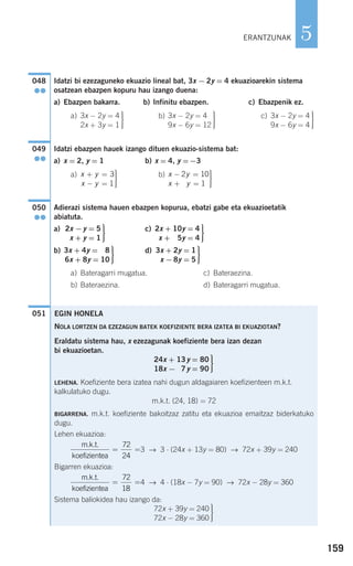159
5
Idatzi bi ezezaguneko ekuazio lineal bat, 3x − 2y = 4 ekuazioarekin sistema
osatzean ebazpen kopuru hau izango duena:
a) Ebazpen bakarra. b) Infinitu ebazpen. c) Ebazpenik ez.
a) b) c)
Idatzi ebazpen hauek izango dituen ekuazio-sistema bat:
a) x = 2, y = 1 b) x = 4, y =−3
a) b)
Adierazi sistema hauen ebazpen kopurua, ebatzi gabe eta ekuazioetatik
abiatuta.
a) c)
b) d)
a) Bateragarri mugatua. c) Bateraezina.
b) Bateraezina. d) Bateragarri mugatua.
051
⎫
⎬
⎪⎪
⎭⎪⎪
3x + 2y = 1
x −8y = 5
⎫
⎬
⎪⎪
⎭⎪⎪
3x + 4y = 8
6x + 8y = 10
⎫
⎬
⎪⎪
⎭⎪⎪
2x + 10y = 4
x + 5y = 4
⎫
⎬
⎪⎪
⎭⎪⎪
2x −y = 5
x + y = 1
050
●●
x y
x y
− =
+ =
⎫
⎬
⎪⎪
⎭⎪⎪
2 10
12
x y
x y
+ =
− =
⎫
⎬
⎪⎪
⎭⎪⎪
3
1
049
●●
⎫
⎬
⎪⎪
⎭⎪⎪
3x − 2y = 4
9x − 6y = 4
⎫
⎬
⎪⎪
⎭⎪⎪
3x − 2y = 4
9x − 6y = 12
⎫
⎬
⎪⎪
⎭⎪⎪
3x − 2y = 4
2x + 3y = 1
048
●●
EGIN HONELA
NOLA LORTZEN DA EZEZAGUN BATEK KOEFIZIENTE BERA IZATEA BI EKUAZIOTAN?
Eraldatu sistema hau, x ezezagunak koefiziente bera izan dezan
bi ekuazioetan.
LEHENA. Koefiziente bera izatea nahi dugun aldagaiaren koefizienteen m.k.t.
kalkulatuko dugu.
m.k.t. (24, 18) = 72
BIGARRENA. m.k.t. koefiziente bakoitzaz zatitu eta ekuazioa emaitzaz biderkatuko
dugu.
Lehen ekuazioa:
3 → 3 ⋅ (24x + 13y = 80) → 72x + 39y = 240
Bigarren ekuazioa:
4 → 4 ⋅ (18x − 7y = 90) → 72x − 28y = 360
Sistema baliokidea hau izango da:
⎫
⎬
⎪⎪
⎭⎪⎪
72x + 39y = 240
72x − 28y = 360
m.k.t.
koefizientea
= =
72
18
m.k.t.
koefizientea
= =
72
24
⎫
⎬
⎪⎪
⎭⎪⎪
24x + 13y = 80
18x − 7y = 90
ERANTZUNAK
908272 _ 0138-0177.qxd 20/9/07 16:00 Página 159
 