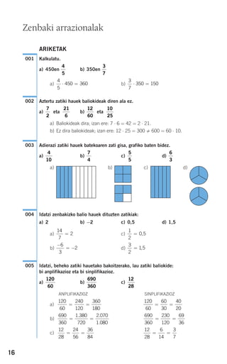 16
ARIKETAK
Kalkulatu.
a) 450en b) 350en
a) b)
Aztertu zatiki hauek baliokideak diren ala ez.
a) eta b) eta
a) Baliokideak dira; izan ere: 7 ⋅ 6 = 42 = 2 ⋅ 21.
b) Ez dira baliokideak; izan ere: 12 ⋅ 25 = 300 600 = 60 ⋅ 10.
Adierazi zatiki hauek batekoaren zati gisa, grafiko baten bidez.
a) b) c) d)
a) b) c) d)
Idatzi zenbakizko balio hauek dituzten zatikiak:
a) 2 b) −2 c) 0,5 d) 1,5
a) c)
b) d)
Idatzi, beheko zatiki hauetako bakoitzerako, lau zatiki baliokide:
bi anplifikazioz eta bi sinplifikazioz.
a) b) c)
ANPLIFIKAZIOZ SINPLIFIKAZIOZ
a)
b)
c)
12
28
6
14
3
7
= =
12
28
24
56
36
84
= =
690
360
230
120
69
36
= =
690
360
1 380
720
2 070
1 080
= =
. .
.
120
60
60
30
40
20
= =
120
60
240
120
360
180
= =
12
28
690
360
120
60
005
3
2
1 5= ,
−
= −
6
3
2
1
2
0 5= ,
14
7
2=
004
6
3
5
5
7
4
4
10
003
10
25
12
60
21
6
7
2
002
3
7
350 150⋅ =
4
5
450 360⋅ =
3
7
4
5
001
Zenbaki arrazionalak
908272_0014-0043.qxd 20/9/07 15:55 Página 16
 