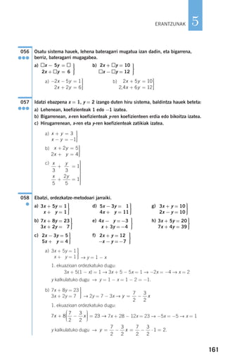 161
5
Osatu sistema hauek, lehena bateragarri mugatua izan dadin, eta bigarrena,
berriz, bateragarri mugagabea.
a) b)
a) b)
Idatzi ebazpena x = 1, y = 2 izango duten hiru sistema, baldintza hauek beteta:
a) Lehenean, koefizienteak 1 edo −1 izatea.
b) Bigarrenean, x-ren koefizienteak y-ren koefizienteen erdia edo bikoitza izatea.
c) Hirugarrenean, x-ren eta y-ren koefizienteak zatikiak izatea.
a)
b)
c)
Ebatzi, ordezkatze-metodoari jarraiki.
a) d) g)
b) e) h)
c) f)
a)
→ y = 1 − x
1. ekuazioan ordezkatuko dugu:
3x + 5(1 − x) = 1 → 3x + 5 − 5x = 1 → −2x = −4 → x = 2
y kalkulatuko dugu → y = 1 − x = 1 − 2 = −1.
b)
→ 2y = 7 − 3x →
1. ekuazioan ordezkatuko dugu:
7x + 28 − 12x = 23 → −5x = −5 → x = 1
y kalkulatuko dugu → .y x= − = − ⋅ =
7
2
3
2
7
2
3
2
1 2
7 8
7
2
3
2
23x x+ −
⎛
⎝
⎜⎜⎜
⎞
⎠
⎟⎟⎟⎟ = →
y x= −
7
2
3
2
⎫
⎬
⎪⎪
⎭⎪⎪
7x + 8y = 23
3x + 2y = 7
⎫
⎬
⎪⎪
⎭⎪⎪
3x + 5y = 1
x + 5y = 1
⎫
⎬
⎪⎪
⎭⎪⎪
2x + y = 12
−x − y =−7
⎫
⎬
⎪⎪
⎭⎪⎪
2x − 3y = 5
5x + 0y = 4
⎫
⎬
⎪⎪
⎭⎪⎪
3x + 5y = 20
7x + 4y = 39
⎫
⎬
⎪⎪
⎭⎪⎪
4x − 3y =−3
x + 3y =−4
⎫
⎬
⎪⎪
⎭⎪⎪
7x + 8y = 23
3x + 2y = 07
⎫
⎬
⎪⎪
⎭⎪⎪
3x + y = 10
2x − y = 10
⎫
⎬
⎪⎪
⎭⎪⎪
5x − 3y = 01
4x + 0y = 11
⎫
⎬
⎪⎪
⎭⎪⎪
3x + 5y = 1
x + 5y = 1
058
●
x y
x y
3 3
1
5
2
5
1
+ =
+ =
⎫
⎬
⎪⎪⎪⎪⎪
⎭
⎪⎪⎪⎪⎪
2
2
2 5
2 4
x y
x y
+ =
+ =
⎫
⎬
⎪⎪
⎭⎪⎪
x y
x y
+ =
− = −
⎫
⎬
⎪⎪
⎭⎪⎪
3
1
057
●●●
2 5 10
2 4 6 12
x y
x y
+ =
+ =
⎫
⎬
⎪⎪
⎭⎪⎪,
− − =
+ =
⎫
⎬
⎪⎪
⎭⎪⎪
2 5 1
2 2 6
x y
x y
⎫
⎬
⎪⎪
⎭⎪⎪
2x + y = 10
x − y = 12
⎫
⎬
⎪⎪
⎭⎪⎪
x − 5y =
2x + y = 6
056
●●●
ERANTZUNAK
908272 _ 0138-0177.qxd 20/9/07 16:00 Página 161
 