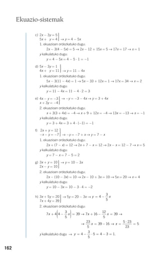 162
c)
→ y = 4 − 5x
1. ekuazioan ordezkatuko dugu:
2x − 3(4 − 5x) = 5 → 2x − 12 + 15x = 5 → 17x = 17 → x = 1
y kalkulatuko dugu:
y = 4 − 5x = 4 − 5 ⋅ 1 = −1
d)
→ y = 11 − 4x
1. ekuazioan ordezkatuko dugu:
5x − 3(11 − 4x) = 1 → 5x − 33 + 12x = 1 → 17x = 34 → x = 2
y kalkulatuko dugu:
y = 11 − 4x = 11 − 4 ⋅ 2 = 3
e) → −y = −3 − 4x → y = 3 + 4x
2. ekuazioan ordezkatuko dugu:
x + 3(3 + 4x) = −4 → x + 9 + 12x = −4 → 13x = −13 → x = −1
y kalkulatuko dugu:
y = 3 + 4x = 3 + 4 ⋅ (−1) = −1
f)
→ −y = −7 + x → y = 7 − x
1. ekuazioan ordezkatuko dugu:
2x + (7 − x) = 12 → 2x + 7 − x = 12 → 2x − x = 12 − 7 → x = 5
y kalkulatuko dugu:
y = 7 − x = 7 − 5 = 2
g) → y = 10 − 3x
2. ekuazioan ordezkatuko dugu:
2x − (10 − 3x) = 10 → 2x − 10 + 3x = 10 → 5x = 20 → x = 4
y kalkulatuko dugu:
y = 10 − 3x = 10 − 3 ⋅ 4 = −2
h) → 5y = 20 − 3x →
2. ekuazioan ordezkatuko dugu:
y kalkulatuko dugu → .y = − ⋅ = − =4
3
5
5 4 3 1
→ →
23
5
39 16
5 23
23
5x x= − =
⋅
=
7 4 4
3
5
39 7 16
12
5
39x x x x+ −
⎛
⎝
⎜⎜⎜
⎞
⎠
⎟⎟⎟⎟ = + − =→ →
y x= −4
3
5
⎫
⎬
⎪⎪
⎭⎪⎪
3x + 5y = 20
7x + 4y = 39
⎫
⎬
⎪⎪
⎭⎪⎪
3x + y = 10
2x − y = 10
⎫
⎬
⎪⎪
⎭⎪⎪
2x + y = 12
−x − y = −7
⎫
⎬
⎪⎪
⎭⎪⎪
4x − y = −3
x + 3y = −4
⎫
⎬
⎪⎪
⎭⎪⎪
5x − 3y = 1
4x + 3y = 11
⎫
⎬
⎪⎪
⎭⎪⎪
2x − 3y = 5
5x + 3y = 4
Ekuazio-sistemak
908272 _ 0138-0177.qxd 20/9/07 16:00 Página 162
 