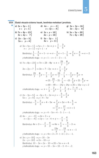 163
5
Ebatzi ekuazio-sistema hauek, berdintze-metodoari jarraituta.
a) d) g)
b) e) h)
c) f)
a) → 5y = 1 − 3x
→ y = 1 − x
Berdinduz:
y kalkulatuko dugu → y = 1 − x = 1 − 2 = −1.
b)
Berdinduz:
→ 69 − 49 = −14y + 24y → 20 = 10y → y = 2
x kalkulatuko dugu → .
c) → −3y = 5 − 2x
→ y = 4 − 5x
Berdinduz:
y kalkulatuko dugu → y = 4 − 5x = 4 − 5 ⋅ 1 = −1.
d) → 4x + 3 = y
→ 3y = −x − 4
Berdinduz:
y kalkulatuko dugu → y = 4x + 3 = 4 ⋅ (−1) + 3 = −1.
e) → y = 10 − 3x
→ 2x − 10 = y
Berdinduz: 10 − 3x = 2x − 10 → 20 = 5x → x = 4.
y kalkulatuko dugu → y = 10 − 3x = 10 − 3 ⋅ 4 = −2.
⎫
⎬
⎪⎪
⎭⎪⎪
3x + y = 10
2x − y = 10
→ →
13
3
13
3
1
x
x= − = −
4 3
3
4
3
4
3
4
3
3x
x
x
x
+ = − − + = − −→ →
→ y
x
= − −
3
4
3
⎫
⎬
⎪⎪
⎭⎪⎪
4x − 3y = −3
4x + 3y = −4
→ →
17
3
17
3
1x x= =
− + = − + = +
5
3
2
3
4 5
2
3
5 4
5
3
x x x x→ →
→ y x= − +
5
3
2
3
⎫
⎬
⎪⎪
⎭⎪⎪
2x − 3y = 5
5x + 3y = 4
x y= − = − ⋅ =
−
=
7
3
2
3
7
3
2
3
2
7 4
3
1
→ →21
23
7
21
7
3
21
2
3
21
8
7
⋅ − ⋅ = − ⋅ + ⋅y y
23
7
8
7
7
3
2
3
23
7
7
3
2
3
8
7
− = − − = − +y y y y→ →
→ →3 7 2
7
3
2
3
x y x y= − = −
→ →7 23 8
23
7
8
7
x y x y= − = −⎫
⎬
⎪⎪⎪⎪
⎭
⎪⎪⎪⎪
7x + 8y = 23
3x + 2y = 7
1
5
3
5
1
3
5
1
1
5
2
5
4
5
2− = − − = − = =x x x x x x→ → → .
→ y x= −
1
5
3
5
⎫
⎬
⎪⎪
⎭⎪⎪
3x + 5y = 1
3x + 5y = 1
⎫
⎬
⎪⎪
⎭⎪⎪
5x − 3y = 11
4x + 3y = 11
⎫
⎬
⎪⎪
⎭⎪⎪
2x − 3y = 5
5x + 0y = 4
⎫
⎬
⎪⎪
⎭⎪⎪
3x + 5y = 20
7x + 4y = 39
⎫
⎬
⎪⎪
⎭⎪⎪
3x + y = 10
2x − y = 10
⎫
⎬
⎪⎪
⎭⎪⎪
7x + 8y = 23
3x + 2y = 07
⎫
⎬
⎪⎪
⎭⎪⎪
5x + 3y = 16
3x − 3y = 00
⎫
⎬
⎪⎪
⎭⎪⎪
4x − 0y =−3
0x + 3y =−4
⎫
⎬
⎪⎪
⎭⎪⎪
3x + 5y = 1
x + 5y = 1
059
●
ERANTZUNAK
908272 _ 0138-0177.qxd 20/9/07 16:00 Página 163
 