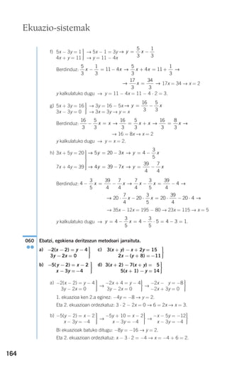 164
f) → 5x − 1 = 3y
→ y = 11 − 4x
Berdinduz:
17x = 34 → x = 2
y kalkulatuko dugu → y = 11 − 4x = 11 − 4 ⋅ 2 = 3.
g) → 3y = 16 − 5x
→ 3x = 3y → y = x
Berdinduz:
→ 16 = 8x → x = 2
y kalkulatuko dugu → y = x = 2.
h)
Berdinduz:
→ 35x − 12x = 195 − 80 → 23x = 115 → x = 5
y kalkulatuko dugu → .
Ebatzi, egokiena deritzozun metodoari jarraituta.
a) c)
b) d)
a)
→ →
1. ekuazioa ken 2.a eginez: −4y = −8 → y = 2.
Eta 2. ekuazioan ordezkatuz: 3 ⋅ 2 − 2x = 0 → 6 = 2x → x = 3.
b)
→ →
Bi ekuazioak batuko ditugu: −8y = −16 → y = 2.
Eta 2. ekuazioan ordezkatuz: x − 3 ⋅ 2 = −4 → x = −4 + 6 = 2.
⎫
⎬
⎪⎪
⎭⎪⎪
−x − 5y = −12
x − 3y = −4
⎫
⎬
⎪⎪
⎭⎪⎪
−5y + 10 = x − 2
x − 3y = −4
⎫
⎬
⎪⎪
⎭⎪⎪
−5(y − 2) = x − 2
x − 3y = −4
⎫
⎬
⎪⎪
⎭⎪⎪
−2x − 3y = −8
−2x + 3y = 0
⎫
⎬
⎪⎪
⎭⎪⎪
−2x + 4 = y − 4
3y − 2x = 0
⎫
⎬
⎪⎪
⎭⎪⎪
−2(x − 2) = y − 4
3y − 2x = 0
⎫
⎬
⎪⎪
⎭⎪⎪
3(x + 2) − 7(x + y) = 15
5(x + 1) − y = 14
⎫
⎬
⎪⎪
⎭⎪⎪
= x − 2
=−4
−5(y − 2)
x − 3y
⎫
⎬
⎪⎪
⎭⎪⎪
3(x + y) − x + 2y = 15−
2x − (y + 8) =−11
⎫
⎬
⎪⎪
⎭⎪⎪
−2(x − 2) = y − 4
3y − 2x = 0
060
●●
y x= − = − ⋅ = − =4
3
5
4
3
5
5 4 3 1
→ →20
7
4
20
3
5
20
39
4
20 4⋅ − ⋅ = ⋅ − ⋅x x
4
3
5
39
4
7
4
7
4
3
5
39
4
4− = − − = −x x x x→ →
→ →4 39 7
39
4
7
4
y x y x= − = −
→ →5 20 3 4
3
5
y x y x= − = −⎫
⎬
⎪⎪⎪⎪
⎭
⎪⎪⎪⎪
3x + 5y = 20
7x + 4y = 39
16
3
5
3
16
3
5
3
16
3
8
3
− = = + =x x x x x→ → →
→ y x= −
16
3
5
3
⎫
⎬
⎪⎪
⎭⎪⎪
5x + 3y = 16
3x − 3y = 0
→ →
17
3
34
3
x =
5
3
1
3
11 4
5
3
4 11
1
3
x x x x− = − + = +→ →
→ y x= −
5
3
1
3
⎫
⎬
⎪⎪
⎭⎪⎪
5x − 3y = 1
4x + y = 11
Ekuazio-sistemak
908272 _ 0138-0177.qxd 20/9/07 16:00 Página 164
 