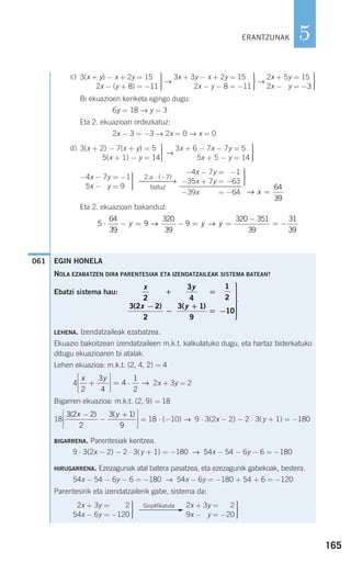 165
5
c)
→ →
Bi ekuazioen kenketa egingo dugu:
6y = 18 → y = 3
Eta 2. ekuazioan ordezkatuz:
2x − 3 = −3 → 2x = 0 → x = 0
d)
→
Eta 2. ekuazioan bakanduz:
061
5
64
39
9
320
39
9
320 351
39
31
39
⋅ − = − = =
−
= −y y y→ →
→ x =
64
39
⎫
⎬
⎪⎪
⎭⎪⎪
−4x − 7y = 6−1
−35x + 7y = −63
−39x = −64
2.a ⋅ (−7)
⎯⎯⎯⎯→
batuz
⎫
⎬
⎪⎪
⎭⎪⎪
−4x − 7y = −1
−5x − 7y = 9
⎫
⎬
⎪⎪
⎭⎪⎪
3x + 6 − 7x − 7y = 51
5x + 5 − y = 14
⎫
⎬
⎪⎪
⎭⎪⎪
3(x + 2) − 7(x + y) = 51
5(x + 1) − y = 14
⎫
⎬
⎪⎪
⎭⎪⎪
2x + 5y = 15
2x − 5y = −3
⎫
⎬
⎪⎪
⎭⎪⎪
3x + 3y − x + 2y = 15−
2x − y − 8 = −11
⎫
⎬
⎪⎪
⎭⎪⎪
3(x + y) − x + 2y = 15−
2x − (y + 8) = −11
EGIN HONELA
NOLA EZABATZEN DIRA PARENTESIAK ETA IZENDATZAILEAK SISTEMA BATEAN?
Ebatzi sistema hau:
LEHENA. Izendatzaileak ezabatzea.
Ekuazio bakoitzean izendatzaileen m.k.t. kalkulatuko dugu, eta hartaz biderkatuko
ditugu ekuazioaren bi atalak.
Lehen ekuazioa: m.k.t. (2, 4, 2) = 4
4 2x + 3y = 2
Bigarren ekuazioa: m.k.t. (2, 9) = 18
18 = 18 ⋅ (−10) → 9 ⋅ 3(2x − 2) − 2 ⋅ 3(y + 1) = −180
BIGARRENA. Parentesiak kentzea.
9 ⋅ 3(2x − 2) − 2 ⋅ 3(y + 1) = −180 → 54x − 54 − 6y − 6 = −180
HIRUGARRENA. Ezezagunak atal batera pasatzea, eta ezezagunik gabekoak, bestera.
54x − 54 − 6y − 6 = −180 → 54x − 6y = −180 + 54 + 6 = −120
Parentesirik eta izendatzailerik gabe, sistema da:
⎫
⎬
⎪⎪
⎭⎪⎪
2x + 3y = 2
9x − y = −20
Sinplifikatuta
F
⎫
⎬
⎪⎪
⎭⎪⎪
2x + 3y = 2
54x − 6y = −120
3 2 2
2
3 1
9
( ) ( )x y−
−
+⎡
⎣
⎢
⎢
⎤
⎦
⎥
⎥
x y
2
3
4
4
1
2
+
⎡
⎣
⎢
⎢
⎤
⎦
⎥
⎥
= ⋅ →
x
x
y
y
2
3 2 2
2
3
4
3 1
9
1
2
10
+
−
−
=
+
= −
⎫
⎬
⎪⎪⎪⎪⎪
⎭
⎪⎪⎪⎪⎪
( ) ( )
ERANTZUNAK
908272 _ 0138-0177.qxd 20/9/07 16:00 Página 165
 