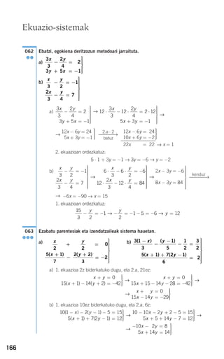 166
Ebatzi, egokiena deritzozun metodoari jarraituta.
a)
b)
a)
→
→ x = 1
2. ekuazioan ordezkatuz:
5 ⋅ 1 + 3y = −1 → 3y = −6 → y = −2
b)
→ −6x = −90 → x = 15
1. ekuazioan ordezkatuz:
Ezabatu parentesiak eta izendatzaileak sistema hauetan.
a) b)
a) 1. ekuazioa 2z biderkatuko dugu, eta 2.a, 21ez:
b) 1. ekuazioa 10ez biderkatuko dugu, eta 2.a, 6z:
→
− − =
+ =
⎫
⎬
⎪⎪
⎭⎪⎪−
10 2 8
5 14 14
1 1
1
x y
x y
10 1 2 1 5 15
5 1 7 2 1 12
( ) ( )
( ) ( )
− − − − =
+ + − =
⎫
⎬
⎪⎪
⎭⎪⎪
x y
x y
→→ →
10 10 2 2 5 15
5 5 14 7 12
− − + − =
+ + − =
⎫
⎬
⎪⎪
⎭⎪⎪
x y
x y
→
x y
x y
+ =
− = −
⎫
⎬
⎪⎪
⎭⎪⎪
14 0
15 14 29
x y
x y
x y
x
+ =
+ − + = −
⎫
⎬
⎪⎪
⎭⎪⎪
+ =
+
0
15 1 14 2 42
0
15 15( ) ( )
→
−− − = −
⎫
⎬
⎪⎪
⎭⎪⎪14 28 42y
→
3 1
3
1
5
1
2
3
2
5 1 7 2 1
6
2
( ) ( )
( ) ( )
−
−
−
− =
+ + −
=
⎫
⎬
⎪⎪⎪⎪
x y
x y
⎪⎪
⎭
⎪⎪⎪⎪⎪
x
x
y
y
2
5 1
7
2
0
2 2
3
2
+
+
−
=
+
= −
⎫
⎬
⎪⎪⎪⎪⎪
⎭
⎪⎪⎪⎪⎪
( ) ( )
063
●●●
15
3 2
1
2
1 5 6 12− = − − = − − = − =
y y
y→ →
kenduz
⎯⎯⎯⎯→
⎫
⎬
⎪⎪⎪⎪⎪
⎭
⎪⎪⎪⎪⎪
2x − 3y = −6
8x − 3y = 84
x y
x y
x y
3 2
1
2
3 4
7
6
3
6
2
6
1
− = −
− =
⎫
⎬
⎪⎪⎪⎪⎪
⎭
⎪⎪⎪⎪⎪
⋅ − ⋅ = −
→
22
2
3
12
4
84⋅ − ⋅ =
⎫
⎬
⎪⎪⎪⎪⎪
⎭
⎪⎪⎪⎪⎪
x y
→
⎫
⎬
⎪⎪
⎭⎪⎪
12x − 6y = 24
10x + 6y = −2
22x = 22
2.a ⋅ 2
⎯⎯⎯→
batuz
⎫
⎬
⎪⎪
⎭⎪⎪
12x − 6y = 24
15x + 3y = −1
3
3
2
4
2
3 5 1
12
3
3
12
2
4
2
x y
y x
x y
− =
+ = −
⎫
⎬
⎪⎪⎪
⎭
⎪⎪⎪
⋅ − ⋅ = ⋅→ 112
5 3 1x y+ = −
⎫
⎬
⎪⎪⎪
⎭
⎪⎪⎪
→
x y
x y
3 2
1
2
3 4
7
− = −
− =
⎫
⎬
⎪⎪⎪⎪⎪
⎭
⎪⎪⎪⎪⎪
3
3
2
4
2
3 5 1
x y
y x
− =
+ = −
⎫
⎬
⎪⎪⎪
⎭
⎪⎪⎪
062
●●
Ekuazio-sistemak
908272 _ 0138-0177.qxd 20/9/07 16:00 Página 166
 