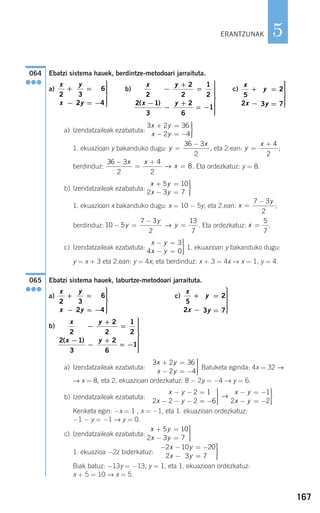 167
5
Ebatzi sistema hauek, berdintze-metodoari jarraituta.
a) b) c)
a) Izendatzaileak ezabatuta:
1. ekuazioan y bakanduko dugu: , eta 2.ean: ;
berdinduz: . Eta ordezkatuz: y = 8.
b) Izendatzaileak ezabatuta:
1. ekuazioan x bakanduko dugu: x = 10 − 5y, eta 2.ean: ;
berdinduz: . Eta ordezkatuz: .
c) Izendatzaileak ezabatuta: 1. ekuazioan y bakanduko dugu:
y = x + 3 eta 2.ean: y = 4x; eta berdinduz: x + 3 = 4x → x = 1, y = 4.
Ebatzi sistema hauek, laburtze-metodoari jarraituta.
a) c)
b)
a) Izendatzaileak ezabatuta: Batuketa eginda: 4x = 32 →
→ x = 8, eta 2. ekuazioan ordezkatuz: 8 − 2y = −4 → y = 6.
b) Izendatzaileak ezabatuta:
Kenketa egin: −x = 1 , x = −1, eta 1. ekuazioan ordezkatuz:
−1 − y = −1 → y = 0.
c) Izendatzaileak ezabatuta:
1. ekuazioa −2z biderkatuz:
Biak batuz: −13y = −13, y = 1, eta 1. ekuazioan ordezkatuz:
x + 5 = 10 → x = 5.
− − = −
− =
⎫
⎬
⎪⎪
⎭⎪⎪
2 10 20
2 3 71
x y
x y
x y
x y
+ =
− =
⎫
⎬
⎪⎪
⎭⎪⎪
5 10
2 3 7
x y
x y
x y
x y
− − =
− − − = −
⎫
⎬
⎪⎪
⎭⎪⎪
− = −
− = −
⎫
⎬
⎪⎪2 1
2 2 2 6
1
2 2
→
⎭⎭⎪⎪
3 2 36
2 4
x y
x y
+ =
− = −
⎫
⎬
⎪⎪
⎭⎪⎪
x
x
y
y
2
2 1
3
2
2
1
2
2
6
1
−
−
−
+
=
+
= −
⎫
⎬
⎪⎪⎪⎪⎪
⎭
⎪⎪⎪⎪⎪
( )
x
x
y
y
5
2
2
3 7
+
−
=
=
⎫
⎬
⎪⎪⎪
⎭
⎪⎪⎪
x
x
y
y
2 3
6
2 4
+
−
=
= −
⎫
⎬
⎪⎪⎪
⎭
⎪⎪⎪
065
●●●
x y
x y
− =
− =
⎫
⎬
⎪⎪
⎭⎪⎪
3
4 0
x =
5
7
10 5
7 3
2
13
7
− =
−
=y
y
y→
x
y
=
−7 3
2
x y
x y
+ =
− =
⎫
⎬
⎪⎪
⎭⎪⎪
5 10
2 3 7
36 3
2
4
2
8
−
=
+
=
x x
x→
y
x
=
+ 4
2
y
x
=
−36 3
2
3 2 36
2 4
x y
x y
+ =
− = −
⎫
⎬
⎪⎪
⎭⎪⎪
x
x
y
y
5
2
2
3 7
+
−
=
=
⎫
⎬
⎪⎪⎪
⎭
⎪⎪⎪
x
x
y
y
2
2 1
3
2
2
1
2
2
6
1
−
−
−
+
=
+
= −
⎫
⎬
⎪⎪⎪⎪⎪
⎭
⎪⎪⎪⎪⎪
( )
x
x
y
y
2 3
6
2 4
+
−
=
= −
⎫
⎬
⎪⎪⎪
⎭
⎪⎪⎪
064
●●●
ERANTZUNAK
908272 _ 0138-0177.qxd 20/9/07 16:00 Página 167
 