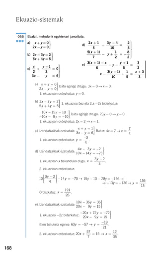 168
Ebatzi, metodorik egokienari jarraituta.
a)
b)
c)
a)
Batu egingo ditugu: 3x = 0 → x = 0.
1. ekuazioan ordezkatuz: y = 0.
b)
1. ekuazioa 5ez eta 2.a −2z biderkatuz:
Batu egingo ditugu: 23y = 0 → y = 0.
1. ekuazioan ordezkatuz: 2x = 2 → x = 1.
c) Izendatzaileak ezabatuta: Batuz: 4x = 7 →
1. ekuazioan ordezkatuz: .
d) Izendatzaileak ezabatuta:
1. ekuazioan x bakanduko dugu: .
2. ekuazioan ordezkatuz:
15y − 10 − 28y = −146 →
→ −13y = −136 →
Ordezkatuz: .
e) Izendatzaileak ezabatuta:
1. ekuazioa −2z biderkatuz:
Bien batuketa eginez: .
2. ekuazioan ordezkatuz: .20
57
7
15
12
35
x x+ = =→
63 57
19
21
y y= − =
−
→
− + = −
− =
⎫
⎬
⎪⎪
⎭⎪⎪
20 72 72
20 9 157
x y
x y
10 36 36
20 9 153
x y
x y
− =
− =
⎫
⎬
⎪⎪
⎭⎪⎪
x =
191
26
y =
136
13
10
3 2
4
14 73
y
y
−⎛
⎝
⎜⎜⎜
⎞
⎠
⎟⎟⎟⎟
− = − →
x
y
=
−3 2
4
4 3 2
10 14 73
1x y
x y
− = −
− = −
⎫
⎬
⎪⎪
⎭⎪⎪
y =
−3
4
x =
7
4
x y
x y
+ =
− =
⎫
⎬
⎪⎪
⎭⎪⎪
1
3 6
10 15 10
10 8 101
x y
x y
− =
− − = −
⎫
⎬
⎪⎪
⎭⎪⎪
2 3 2
5 4 5
x y
x y
− =
+ =
⎫
⎬
⎪⎪
⎭⎪⎪
x y
x y
+ =
− =
⎫
⎬
⎪⎪
⎭⎪⎪
0
2 0
x
x
y
y
2
3
1
2
0
6
+
−
−
=
=
⎫
⎬
⎪⎪⎪
⎭
⎪⎪⎪
⎫
⎬
⎪⎪
⎭⎪⎪
2x −3y = 2
5x + 4y = 5
⎫
⎬
⎪⎪
⎭⎪⎪
x + y = 0
2x −y = 0
066
●●●
Ekuazio-sistemak
d)
e)
3 1
6
1
5
3
2
3 1
10
1
5
3
3
( )
( )
x x
y
y
x
y x
+ −
− −
+
=
−
−
+ =
+
⎫
⎬
⎪⎪⎪⎪⎪⎪
⎭
⎪⎪⎪⎪⎪
2 1
5
5 1
7
3 4
10
2
5
1
2
8
2
x
x
y
y
+
−
+
−
−
=
+ = −
⎫
⎬
⎪⎪⎪⎪⎪
⎭
⎪⎪⎪⎪
( )
⎪⎪
908272 _ 0138-0177.qxd 20/9/07 16:00 Página 168
 