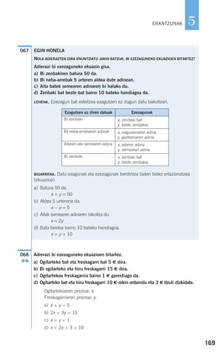 169
5
Adierazi bi ezezaguneko ekuazioen bitartez.
a) Ogitarteko bat eta freskagarri bat 5 € dira.
b) Bi ogitarteko eta hiru freskagarri 15 € dira.
c) Ogitartekoa freskagarria baino 1 € garestiago da.
d) Ogitarteko bat eta hiru freskagarri 10 €-rekin ordaindu eta 3 € itzuli dizkidate.
Ogitartekoaren prezioa: x.
Freskagarriaren prezioa: y.
a) x + y = 5
b) 2x + 3y = 15
c) x = y + 1
d) x + 2y + 3 = 10
068
●●
067
ERANTZUNAK
EGIN HONELA
NOLA ADIERAZTEN DIRA ENUNTZIATU JAKIN BATZUK, BI EZEZAGUNEKO EKUAZIOEN BITARTEZ?
Adierazi bi ezezaguneko ekuazio gisa.
a) Bi zenbakiren batura 50 da.
b) Bi neba-arrebak 5 urteren aldea dute adinean.
c) Aita batek semearen adinaren bi halako du.
d) Zenbaki bat beste bat baino 10 bateko handiagoa da.
LEHENA. Ezezagun bat esleitzea ezagutzen ez dugun datu bakoitzari.
BIGARRENA. Datu ezagunak eta ezezagunak berdintza baten bidez erlazionatzea
(ekuazioa).
a) Batura 50 da.
x + y = 50
b) Aldea 5 urterena da.
x − y = 5
c) Aitak semearen adinaren bikoitza du.
x = 2y
d) Bata bestea baino 10 bateko handiagoa.
x = y + 10
Ezagutzen ez diren datuak Ezezagunak
Bi zenbaki x, zenbaki bat
y, beste zenbakia
BI neba-arrebaren adinak x, nagusienaren adina
y, gazteenaren adina
Aitaren eta semearen adina x, aitaren adina
y, semearen adina
Bi zenbaki x, zenbaki bat
y, beste zenbakia
908272 _ 0138-0177.qxd 20/9/07 16:00 Página 169
 
