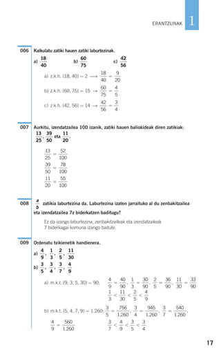 17
1
Kalkulatu zatiki hauen zatiki laburtezinak.
a) b) c)
a) z.k.h. (18, 40) = 2 ⎯→
b) z.k.h. (60, 75) = 15 →
c) z.k.h. (42, 56) = 14 →
Aurkitu, izendatzailea 100 izanik, zatiki hauen baliokideak diren zatikiak:
, eta .
zatikia laburtezina da. Laburtezina izaten jarraituko al du zenbakitzailea
eta izendatzailea 7z biderkatzen baditugu?
Ez da izango laburtezina, zenbakitzaileak eta izendatzaileak
7 biderkagai komuna izango baitute.
Ordenatu txikienetik handienera.
a)
b)
a) m.k.t. (9, 3, 5, 30) = 90;
b) m.k.t. (5, 4, 7, 9) = 1.260;
3
7
4
9
3
5
3
4
< < <
4
9
560
1 260
=
.
3
5
756
1 260
3
4
945
1 260
3
7
540
1 260
= = =
.
,
.
,
.
,
1
3
11
30
2
5
4
9
< < <
4
9
40
90
1
3
30
90
2
5
36
90
11
30
33
90
= = = =, , ,
3
5
3
4
3
7
4
9
, , ,
4
9
1
3
2
5
11
30
, , ,
009
a
b
008
11
20
55
100
=
39
50
78
100
=
13
25
52
100
=
11
20
39
50
13
25
007
42
56
3
4
=
60
75
4
5
=
18
40
9
20
=
42
56
60
75
18
40
006
ERANTZUNAK
908272_0014-0043.qxd 20/9/07 15:55 Página 17
 
